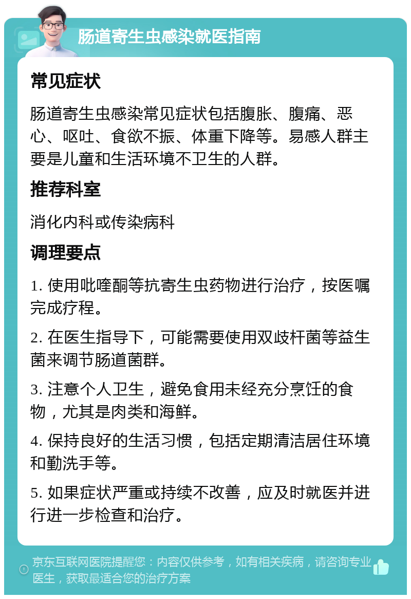 肠道寄生虫感染就医指南 常见症状 肠道寄生虫感染常见症状包括腹胀、腹痛、恶心、呕吐、食欲不振、体重下降等。易感人群主要是儿童和生活环境不卫生的人群。 推荐科室 消化内科或传染病科 调理要点 1. 使用吡喹酮等抗寄生虫药物进行治疗，按医嘱完成疗程。 2. 在医生指导下，可能需要使用双歧杆菌等益生菌来调节肠道菌群。 3. 注意个人卫生，避免食用未经充分烹饪的食物，尤其是肉类和海鲜。 4. 保持良好的生活习惯，包括定期清洁居住环境和勤洗手等。 5. 如果症状严重或持续不改善，应及时就医并进行进一步检查和治疗。