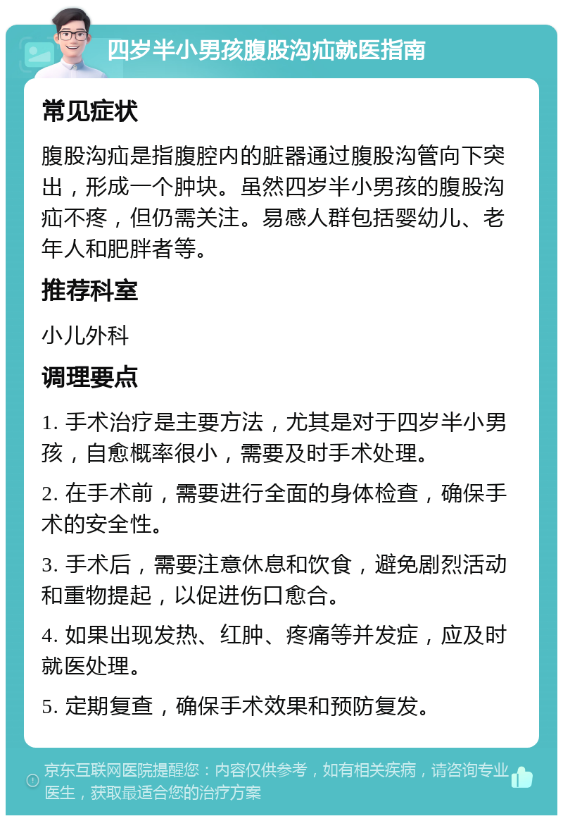 四岁半小男孩腹股沟疝就医指南 常见症状 腹股沟疝是指腹腔内的脏器通过腹股沟管向下突出，形成一个肿块。虽然四岁半小男孩的腹股沟疝不疼，但仍需关注。易感人群包括婴幼儿、老年人和肥胖者等。 推荐科室 小儿外科 调理要点 1. 手术治疗是主要方法，尤其是对于四岁半小男孩，自愈概率很小，需要及时手术处理。 2. 在手术前，需要进行全面的身体检查，确保手术的安全性。 3. 手术后，需要注意休息和饮食，避免剧烈活动和重物提起，以促进伤口愈合。 4. 如果出现发热、红肿、疼痛等并发症，应及时就医处理。 5. 定期复查，确保手术效果和预防复发。