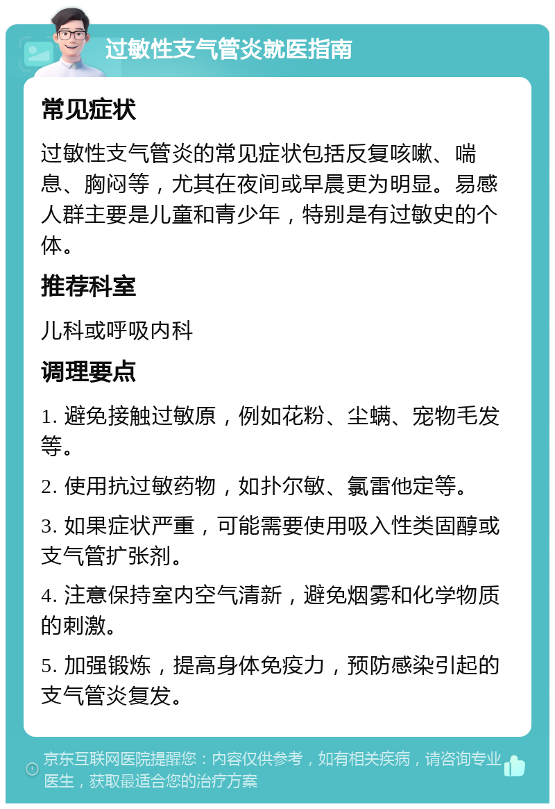 过敏性支气管炎就医指南 常见症状 过敏性支气管炎的常见症状包括反复咳嗽、喘息、胸闷等，尤其在夜间或早晨更为明显。易感人群主要是儿童和青少年，特别是有过敏史的个体。 推荐科室 儿科或呼吸内科 调理要点 1. 避免接触过敏原，例如花粉、尘螨、宠物毛发等。 2. 使用抗过敏药物，如扑尔敏、氯雷他定等。 3. 如果症状严重，可能需要使用吸入性类固醇或支气管扩张剂。 4. 注意保持室内空气清新，避免烟雾和化学物质的刺激。 5. 加强锻炼，提高身体免疫力，预防感染引起的支气管炎复发。