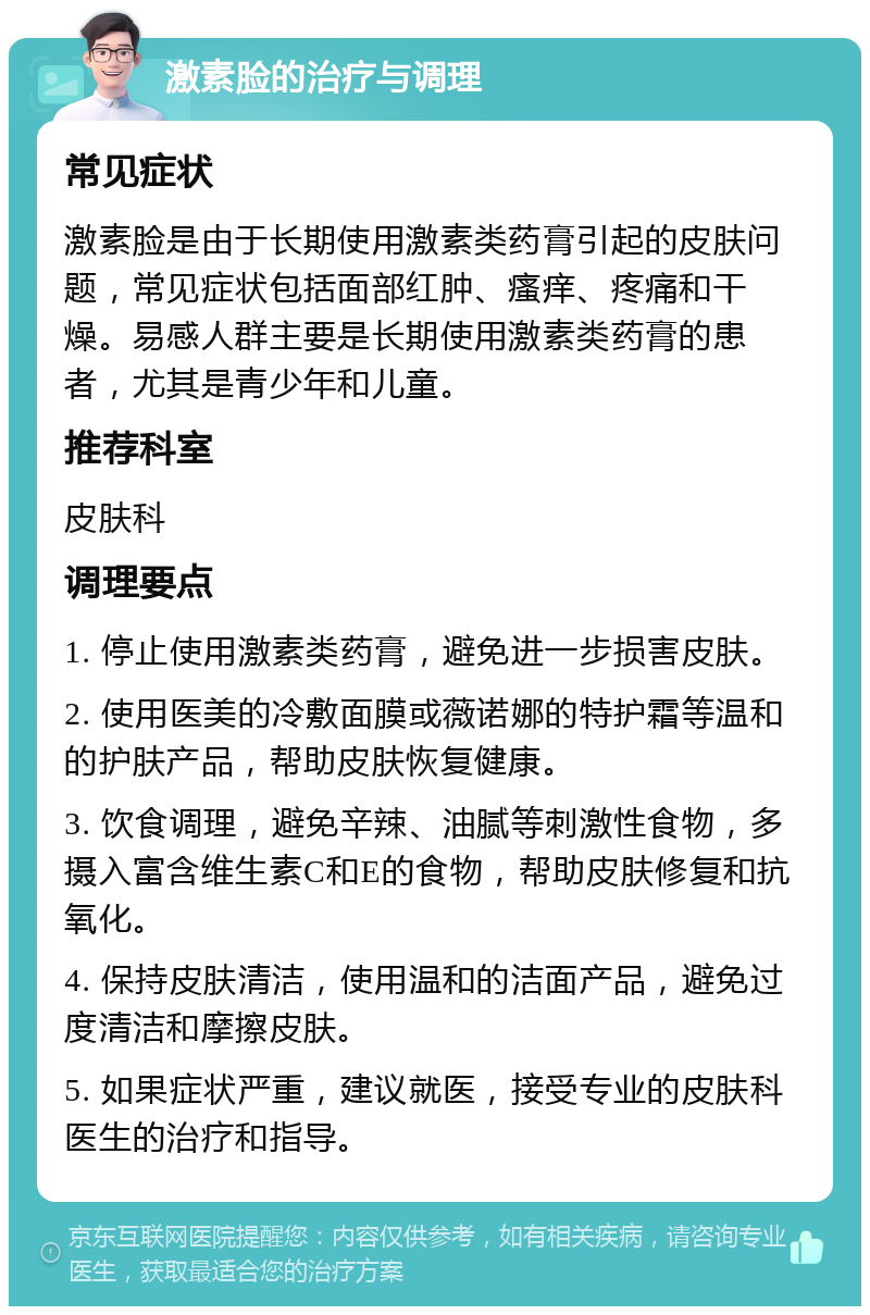 激素脸的治疗与调理 常见症状 激素脸是由于长期使用激素类药膏引起的皮肤问题，常见症状包括面部红肿、瘙痒、疼痛和干燥。易感人群主要是长期使用激素类药膏的患者，尤其是青少年和儿童。 推荐科室 皮肤科 调理要点 1. 停止使用激素类药膏，避免进一步损害皮肤。 2. 使用医美的冷敷面膜或薇诺娜的特护霜等温和的护肤产品，帮助皮肤恢复健康。 3. 饮食调理，避免辛辣、油腻等刺激性食物，多摄入富含维生素C和E的食物，帮助皮肤修复和抗氧化。 4. 保持皮肤清洁，使用温和的洁面产品，避免过度清洁和摩擦皮肤。 5. 如果症状严重，建议就医，接受专业的皮肤科医生的治疗和指导。