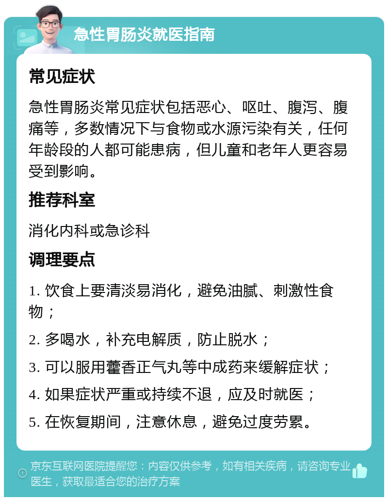 急性胃肠炎就医指南 常见症状 急性胃肠炎常见症状包括恶心、呕吐、腹泻、腹痛等，多数情况下与食物或水源污染有关，任何年龄段的人都可能患病，但儿童和老年人更容易受到影响。 推荐科室 消化内科或急诊科 调理要点 1. 饮食上要清淡易消化，避免油腻、刺激性食物； 2. 多喝水，补充电解质，防止脱水； 3. 可以服用藿香正气丸等中成药来缓解症状； 4. 如果症状严重或持续不退，应及时就医； 5. 在恢复期间，注意休息，避免过度劳累。