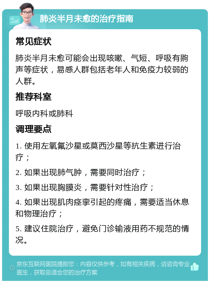 肺炎半月未愈的治疗指南 常见症状 肺炎半月未愈可能会出现咳嗽、气短、呼吸有齁声等症状，易感人群包括老年人和免疫力较弱的人群。 推荐科室 呼吸内科或肺科 调理要点 1. 使用左氧氟沙星或莫西沙星等抗生素进行治疗； 2. 如果出现肺气肿，需要同时治疗； 3. 如果出现胸膜炎，需要针对性治疗； 4. 如果出现肌肉痉挛引起的疼痛，需要适当休息和物理治疗； 5. 建议住院治疗，避免门诊输液用药不规范的情况。