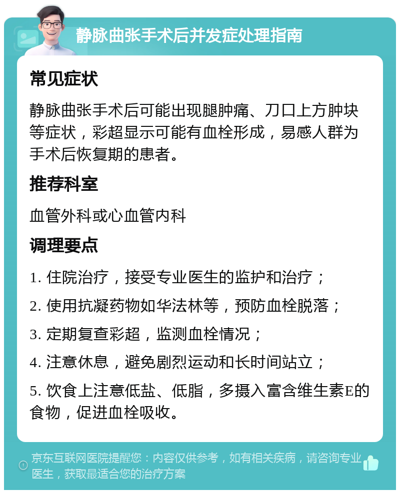 静脉曲张手术后并发症处理指南 常见症状 静脉曲张手术后可能出现腿肿痛、刀口上方肿块等症状，彩超显示可能有血栓形成，易感人群为手术后恢复期的患者。 推荐科室 血管外科或心血管内科 调理要点 1. 住院治疗，接受专业医生的监护和治疗； 2. 使用抗凝药物如华法林等，预防血栓脱落； 3. 定期复查彩超，监测血栓情况； 4. 注意休息，避免剧烈运动和长时间站立； 5. 饮食上注意低盐、低脂，多摄入富含维生素E的食物，促进血栓吸收。