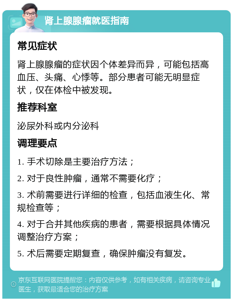 肾上腺腺瘤就医指南 常见症状 肾上腺腺瘤的症状因个体差异而异，可能包括高血压、头痛、心悸等。部分患者可能无明显症状，仅在体检中被发现。 推荐科室 泌尿外科或内分泌科 调理要点 1. 手术切除是主要治疗方法； 2. 对于良性肿瘤，通常不需要化疗； 3. 术前需要进行详细的检查，包括血液生化、常规检查等； 4. 对于合并其他疾病的患者，需要根据具体情况调整治疗方案； 5. 术后需要定期复查，确保肿瘤没有复发。