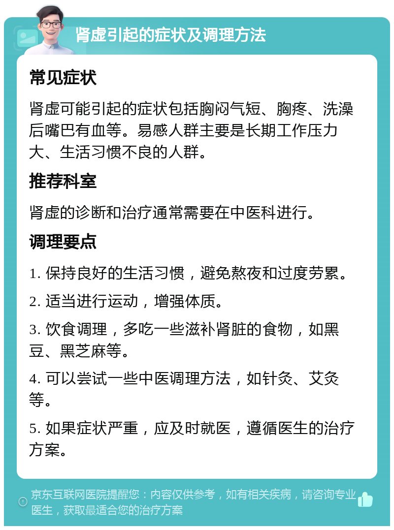 肾虚引起的症状及调理方法 常见症状 肾虚可能引起的症状包括胸闷气短、胸疼、洗澡后嘴巴有血等。易感人群主要是长期工作压力大、生活习惯不良的人群。 推荐科室 肾虚的诊断和治疗通常需要在中医科进行。 调理要点 1. 保持良好的生活习惯，避免熬夜和过度劳累。 2. 适当进行运动，增强体质。 3. 饮食调理，多吃一些滋补肾脏的食物，如黑豆、黑芝麻等。 4. 可以尝试一些中医调理方法，如针灸、艾灸等。 5. 如果症状严重，应及时就医，遵循医生的治疗方案。