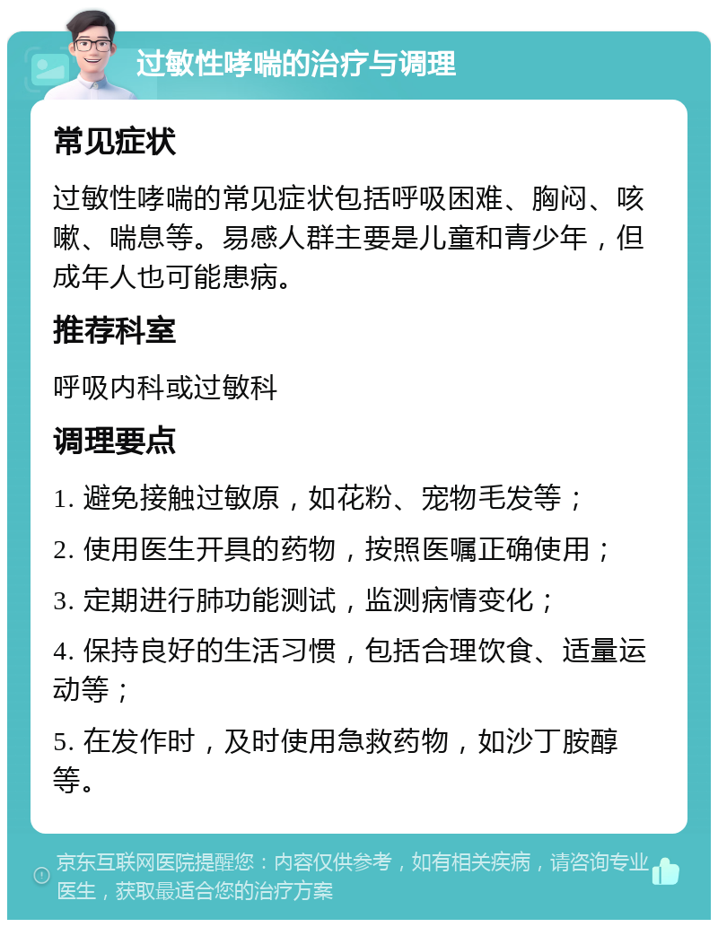 过敏性哮喘的治疗与调理 常见症状 过敏性哮喘的常见症状包括呼吸困难、胸闷、咳嗽、喘息等。易感人群主要是儿童和青少年，但成年人也可能患病。 推荐科室 呼吸内科或过敏科 调理要点 1. 避免接触过敏原，如花粉、宠物毛发等； 2. 使用医生开具的药物，按照医嘱正确使用； 3. 定期进行肺功能测试，监测病情变化； 4. 保持良好的生活习惯，包括合理饮食、适量运动等； 5. 在发作时，及时使用急救药物，如沙丁胺醇等。