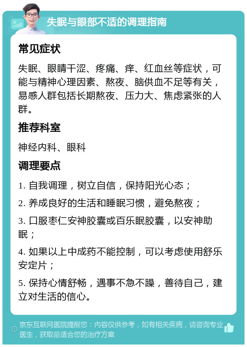 失眠与眼部不适的调理指南 常见症状 失眠、眼睛干涩、疼痛、痒、红血丝等症状，可能与精神心理因素、熬夜、脑供血不足等有关，易感人群包括长期熬夜、压力大、焦虑紧张的人群。 推荐科室 神经内科、眼科 调理要点 1. 自我调理，树立自信，保持阳光心态； 2. 养成良好的生活和睡眠习惯，避免熬夜； 3. 口服枣仁安神胶囊或百乐眠胶囊，以安神助眠； 4. 如果以上中成药不能控制，可以考虑使用舒乐安定片； 5. 保持心情舒畅，遇事不急不躁，善待自己，建立对生活的信心。