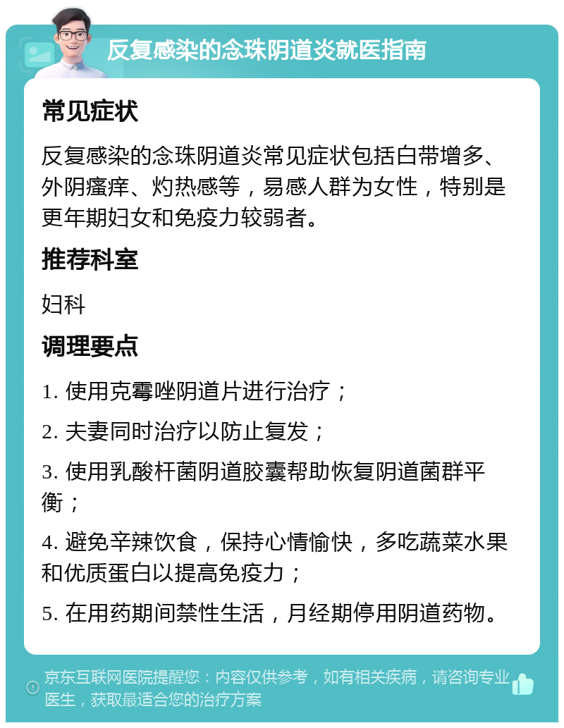 反复感染的念珠阴道炎就医指南 常见症状 反复感染的念珠阴道炎常见症状包括白带增多、外阴瘙痒、灼热感等，易感人群为女性，特别是更年期妇女和免疫力较弱者。 推荐科室 妇科 调理要点 1. 使用克霉唑阴道片进行治疗； 2. 夫妻同时治疗以防止复发； 3. 使用乳酸杆菌阴道胶囊帮助恢复阴道菌群平衡； 4. 避免辛辣饮食，保持心情愉快，多吃蔬菜水果和优质蛋白以提高免疫力； 5. 在用药期间禁性生活，月经期停用阴道药物。