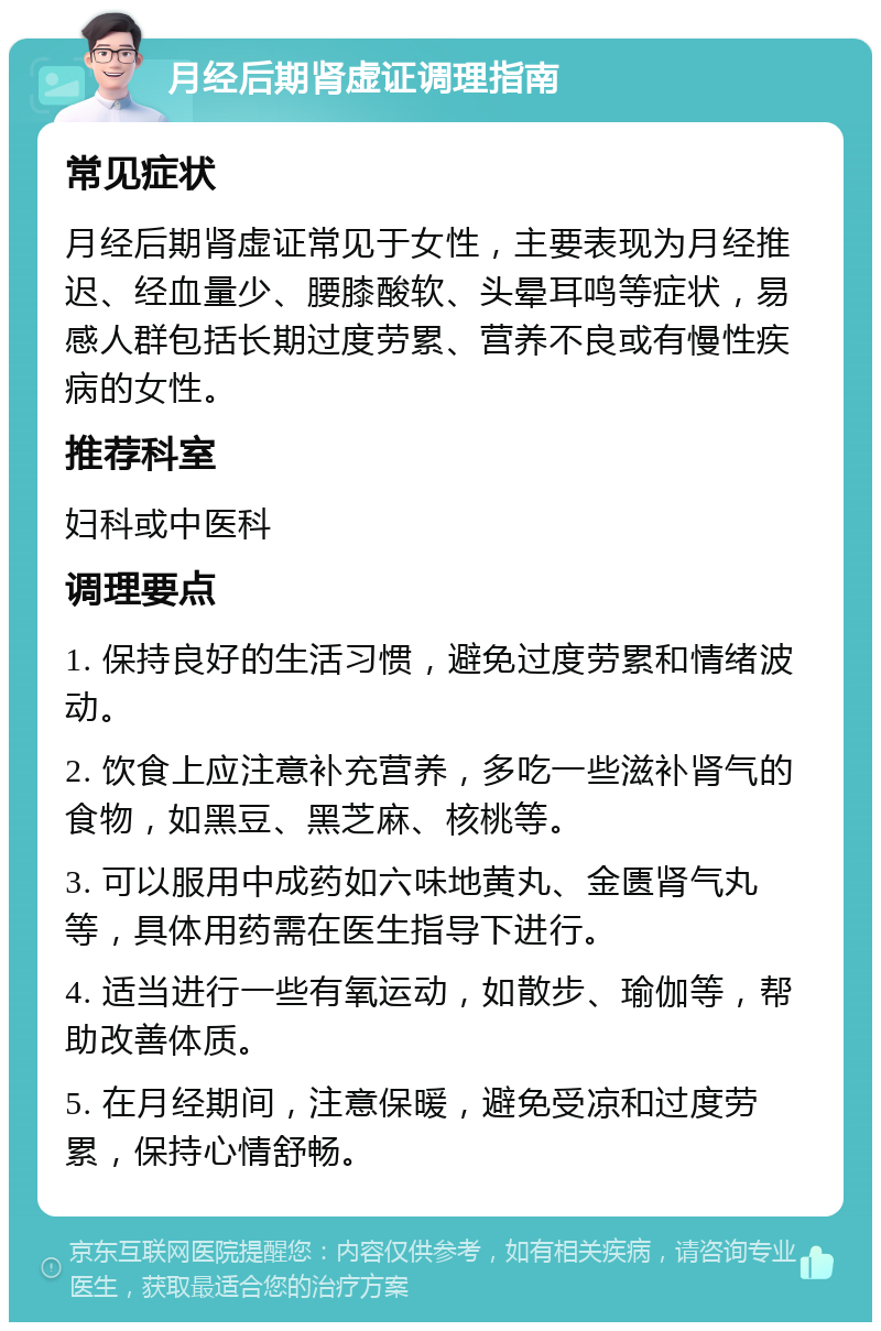 月经后期肾虚证调理指南 常见症状 月经后期肾虚证常见于女性，主要表现为月经推迟、经血量少、腰膝酸软、头晕耳鸣等症状，易感人群包括长期过度劳累、营养不良或有慢性疾病的女性。 推荐科室 妇科或中医科 调理要点 1. 保持良好的生活习惯，避免过度劳累和情绪波动。 2. 饮食上应注意补充营养，多吃一些滋补肾气的食物，如黑豆、黑芝麻、核桃等。 3. 可以服用中成药如六味地黄丸、金匮肾气丸等，具体用药需在医生指导下进行。 4. 适当进行一些有氧运动，如散步、瑜伽等，帮助改善体质。 5. 在月经期间，注意保暖，避免受凉和过度劳累，保持心情舒畅。