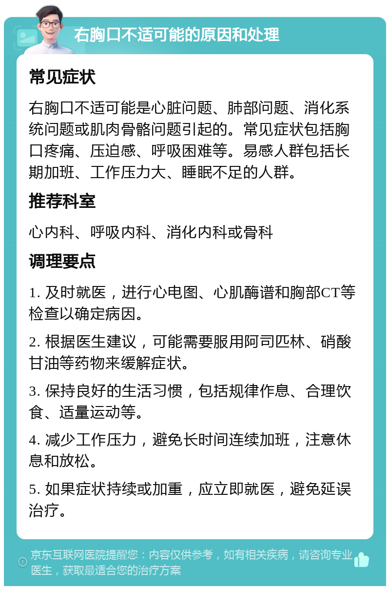 右胸口不适可能的原因和处理 常见症状 右胸口不适可能是心脏问题、肺部问题、消化系统问题或肌肉骨骼问题引起的。常见症状包括胸口疼痛、压迫感、呼吸困难等。易感人群包括长期加班、工作压力大、睡眠不足的人群。 推荐科室 心内科、呼吸内科、消化内科或骨科 调理要点 1. 及时就医，进行心电图、心肌酶谱和胸部CT等检查以确定病因。 2. 根据医生建议，可能需要服用阿司匹林、硝酸甘油等药物来缓解症状。 3. 保持良好的生活习惯，包括规律作息、合理饮食、适量运动等。 4. 减少工作压力，避免长时间连续加班，注意休息和放松。 5. 如果症状持续或加重，应立即就医，避免延误治疗。