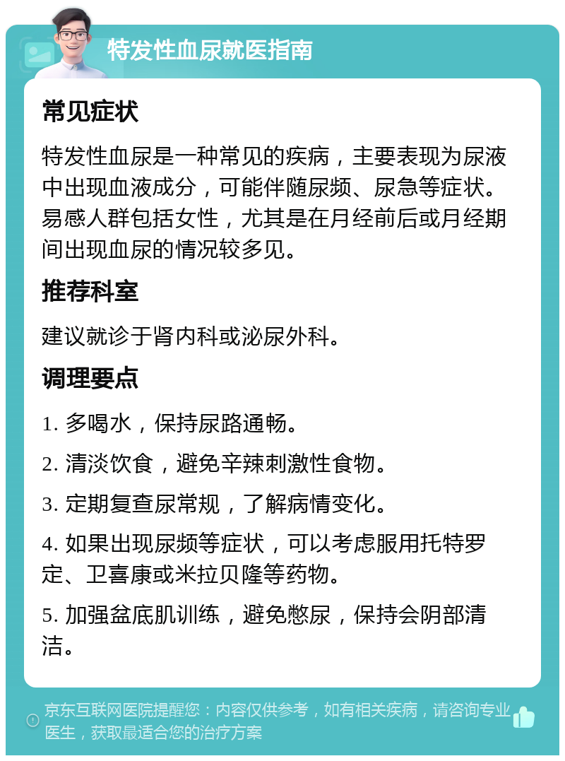 特发性血尿就医指南 常见症状 特发性血尿是一种常见的疾病，主要表现为尿液中出现血液成分，可能伴随尿频、尿急等症状。易感人群包括女性，尤其是在月经前后或月经期间出现血尿的情况较多见。 推荐科室 建议就诊于肾内科或泌尿外科。 调理要点 1. 多喝水，保持尿路通畅。 2. 清淡饮食，避免辛辣刺激性食物。 3. 定期复查尿常规，了解病情变化。 4. 如果出现尿频等症状，可以考虑服用托特罗定、卫喜康或米拉贝隆等药物。 5. 加强盆底肌训练，避免憋尿，保持会阴部清洁。