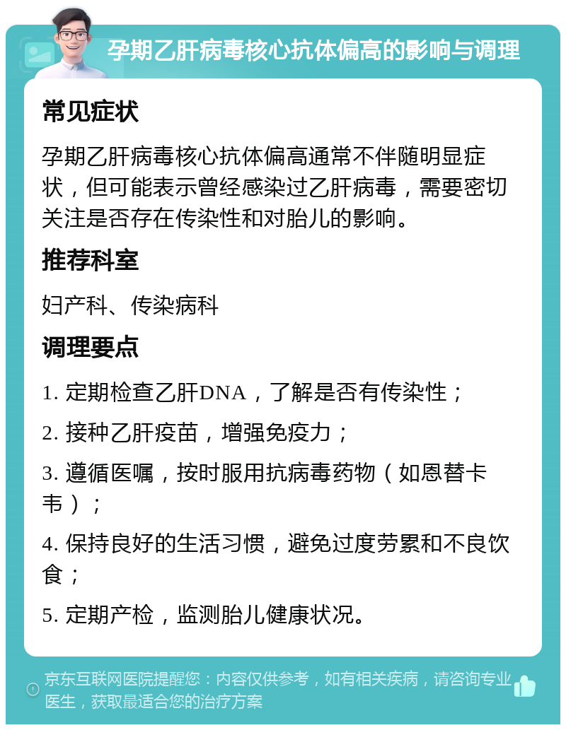 孕期乙肝病毒核心抗体偏高的影响与调理 常见症状 孕期乙肝病毒核心抗体偏高通常不伴随明显症状，但可能表示曾经感染过乙肝病毒，需要密切关注是否存在传染性和对胎儿的影响。 推荐科室 妇产科、传染病科 调理要点 1. 定期检查乙肝DNA，了解是否有传染性； 2. 接种乙肝疫苗，增强免疫力； 3. 遵循医嘱，按时服用抗病毒药物（如恩替卡韦）； 4. 保持良好的生活习惯，避免过度劳累和不良饮食； 5. 定期产检，监测胎儿健康状况。