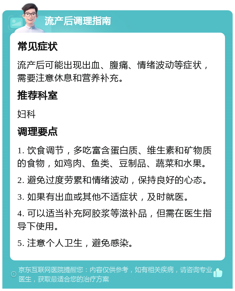 流产后调理指南 常见症状 流产后可能出现出血、腹痛、情绪波动等症状，需要注意休息和营养补充。 推荐科室 妇科 调理要点 1. 饮食调节，多吃富含蛋白质、维生素和矿物质的食物，如鸡肉、鱼类、豆制品、蔬菜和水果。 2. 避免过度劳累和情绪波动，保持良好的心态。 3. 如果有出血或其他不适症状，及时就医。 4. 可以适当补充阿胶浆等滋补品，但需在医生指导下使用。 5. 注意个人卫生，避免感染。