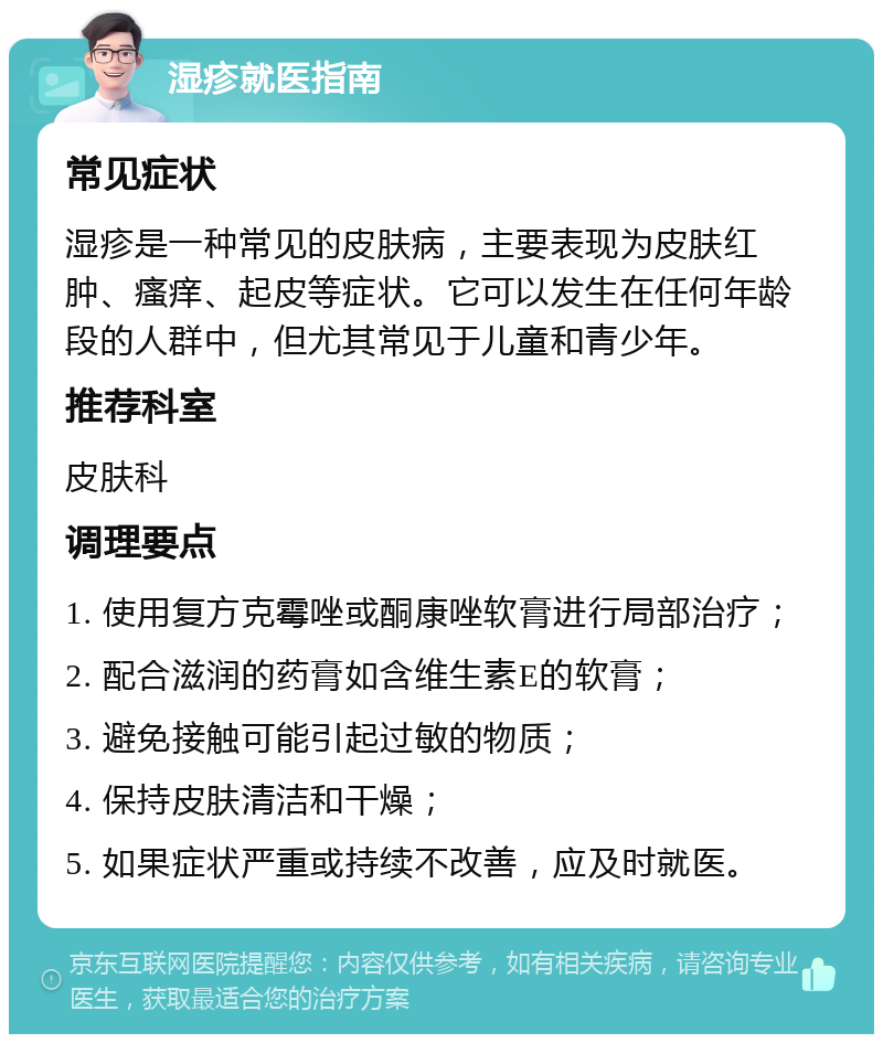 湿疹就医指南 常见症状 湿疹是一种常见的皮肤病，主要表现为皮肤红肿、瘙痒、起皮等症状。它可以发生在任何年龄段的人群中，但尤其常见于儿童和青少年。 推荐科室 皮肤科 调理要点 1. 使用复方克霉唑或酮康唑软膏进行局部治疗； 2. 配合滋润的药膏如含维生素E的软膏； 3. 避免接触可能引起过敏的物质； 4. 保持皮肤清洁和干燥； 5. 如果症状严重或持续不改善，应及时就医。