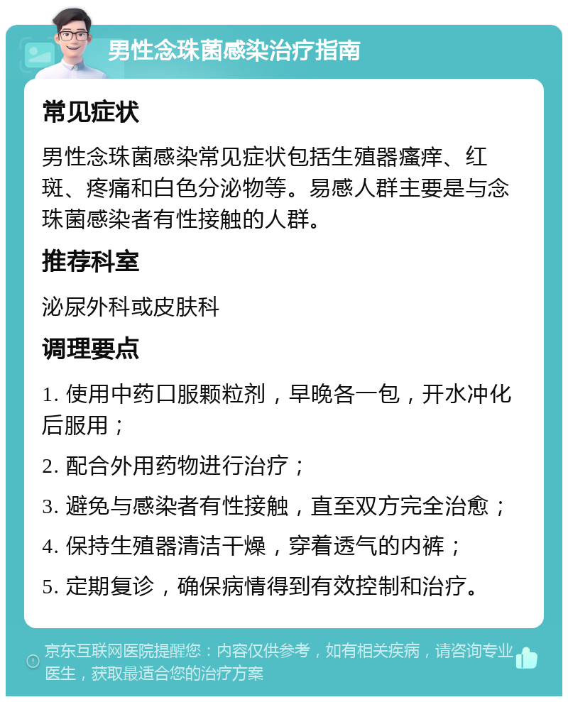 男性念珠菌感染治疗指南 常见症状 男性念珠菌感染常见症状包括生殖器瘙痒、红斑、疼痛和白色分泌物等。易感人群主要是与念珠菌感染者有性接触的人群。 推荐科室 泌尿外科或皮肤科 调理要点 1. 使用中药口服颗粒剂，早晚各一包，开水冲化后服用； 2. 配合外用药物进行治疗； 3. 避免与感染者有性接触，直至双方完全治愈； 4. 保持生殖器清洁干燥，穿着透气的内裤； 5. 定期复诊，确保病情得到有效控制和治疗。