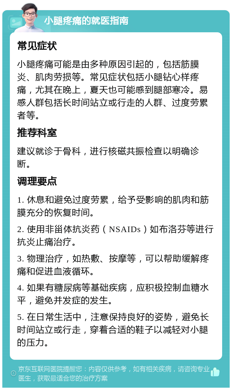 小腿疼痛的就医指南 常见症状 小腿疼痛可能是由多种原因引起的，包括筋膜炎、肌肉劳损等。常见症状包括小腿钻心样疼痛，尤其在晚上，夏天也可能感到腿部寒冷。易感人群包括长时间站立或行走的人群、过度劳累者等。 推荐科室 建议就诊于骨科，进行核磁共振检查以明确诊断。 调理要点 1. 休息和避免过度劳累，给予受影响的肌肉和筋膜充分的恢复时间。 2. 使用非甾体抗炎药（NSAIDs）如布洛芬等进行抗炎止痛治疗。 3. 物理治疗，如热敷、按摩等，可以帮助缓解疼痛和促进血液循环。 4. 如果有糖尿病等基础疾病，应积极控制血糖水平，避免并发症的发生。 5. 在日常生活中，注意保持良好的姿势，避免长时间站立或行走，穿着合适的鞋子以减轻对小腿的压力。