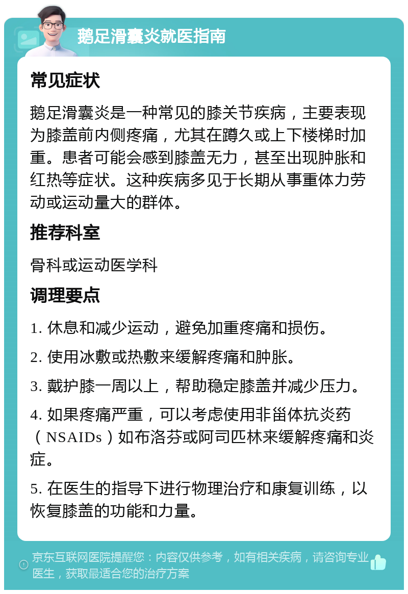 鹅足滑囊炎就医指南 常见症状 鹅足滑囊炎是一种常见的膝关节疾病，主要表现为膝盖前内侧疼痛，尤其在蹲久或上下楼梯时加重。患者可能会感到膝盖无力，甚至出现肿胀和红热等症状。这种疾病多见于长期从事重体力劳动或运动量大的群体。 推荐科室 骨科或运动医学科 调理要点 1. 休息和减少运动，避免加重疼痛和损伤。 2. 使用冰敷或热敷来缓解疼痛和肿胀。 3. 戴护膝一周以上，帮助稳定膝盖并减少压力。 4. 如果疼痛严重，可以考虑使用非甾体抗炎药（NSAIDs）如布洛芬或阿司匹林来缓解疼痛和炎症。 5. 在医生的指导下进行物理治疗和康复训练，以恢复膝盖的功能和力量。