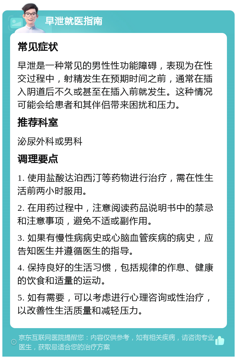 早泄就医指南 常见症状 早泄是一种常见的男性性功能障碍，表现为在性交过程中，射精发生在预期时间之前，通常在插入阴道后不久或甚至在插入前就发生。这种情况可能会给患者和其伴侣带来困扰和压力。 推荐科室 泌尿外科或男科 调理要点 1. 使用盐酸达泊西汀等药物进行治疗，需在性生活前两小时服用。 2. 在用药过程中，注意阅读药品说明书中的禁忌和注意事项，避免不适或副作用。 3. 如果有慢性病病史或心脑血管疾病的病史，应告知医生并遵循医生的指导。 4. 保持良好的生活习惯，包括规律的作息、健康的饮食和适量的运动。 5. 如有需要，可以考虑进行心理咨询或性治疗，以改善性生活质量和减轻压力。