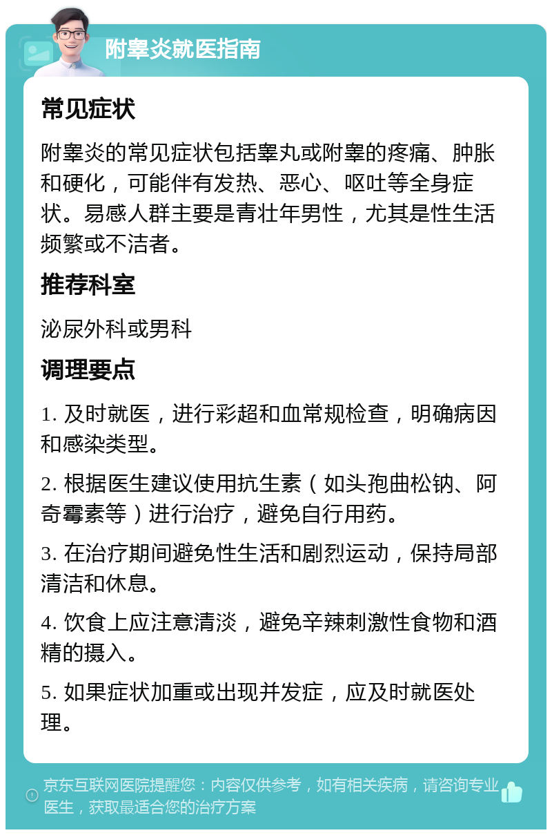 附睾炎就医指南 常见症状 附睾炎的常见症状包括睾丸或附睾的疼痛、肿胀和硬化，可能伴有发热、恶心、呕吐等全身症状。易感人群主要是青壮年男性，尤其是性生活频繁或不洁者。 推荐科室 泌尿外科或男科 调理要点 1. 及时就医，进行彩超和血常规检查，明确病因和感染类型。 2. 根据医生建议使用抗生素（如头孢曲松钠、阿奇霉素等）进行治疗，避免自行用药。 3. 在治疗期间避免性生活和剧烈运动，保持局部清洁和休息。 4. 饮食上应注意清淡，避免辛辣刺激性食物和酒精的摄入。 5. 如果症状加重或出现并发症，应及时就医处理。