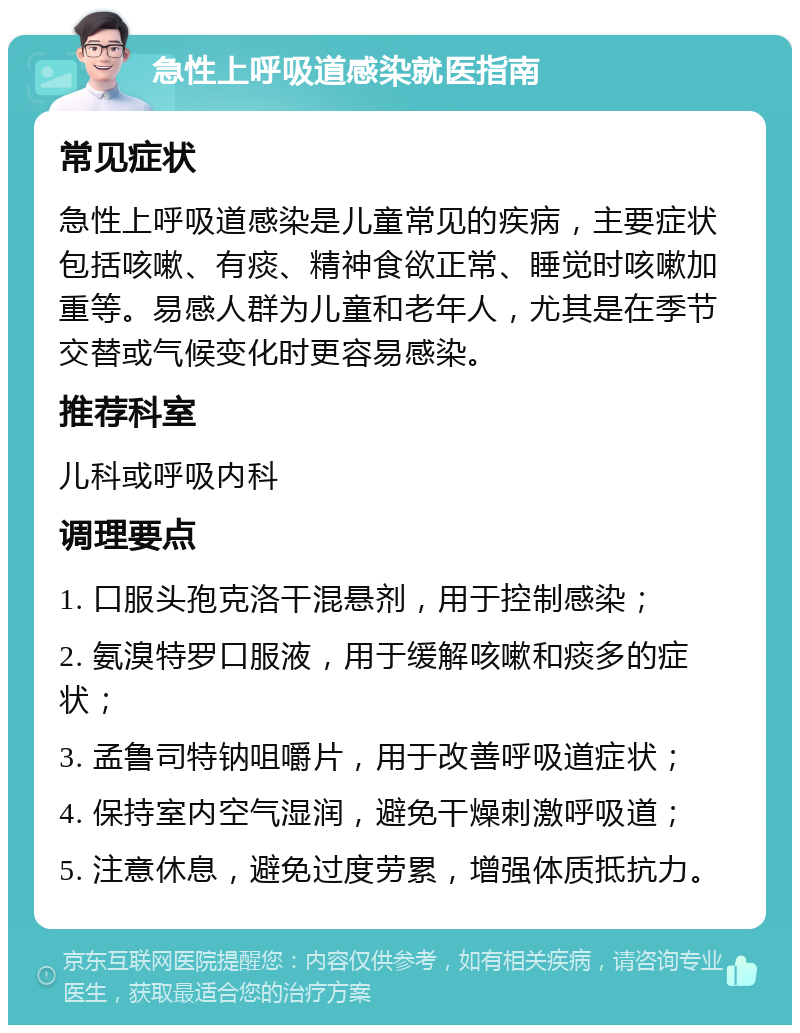 急性上呼吸道感染就医指南 常见症状 急性上呼吸道感染是儿童常见的疾病，主要症状包括咳嗽、有痰、精神食欲正常、睡觉时咳嗽加重等。易感人群为儿童和老年人，尤其是在季节交替或气候变化时更容易感染。 推荐科室 儿科或呼吸内科 调理要点 1. 口服头孢克洛干混悬剂，用于控制感染； 2. 氨溴特罗口服液，用于缓解咳嗽和痰多的症状； 3. 孟鲁司特钠咀嚼片，用于改善呼吸道症状； 4. 保持室内空气湿润，避免干燥刺激呼吸道； 5. 注意休息，避免过度劳累，增强体质抵抗力。