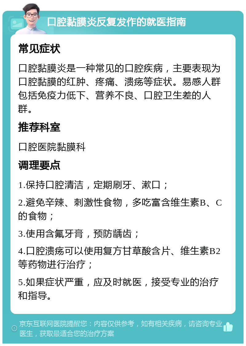 口腔黏膜炎反复发作的就医指南 常见症状 口腔黏膜炎是一种常见的口腔疾病，主要表现为口腔黏膜的红肿、疼痛、溃疡等症状。易感人群包括免疫力低下、营养不良、口腔卫生差的人群。 推荐科室 口腔医院黏膜科 调理要点 1.保持口腔清洁，定期刷牙、漱口； 2.避免辛辣、刺激性食物，多吃富含维生素B、C的食物； 3.使用含氟牙膏，预防龋齿； 4.口腔溃疡可以使用复方甘草酸含片、维生素B2等药物进行治疗； 5.如果症状严重，应及时就医，接受专业的治疗和指导。