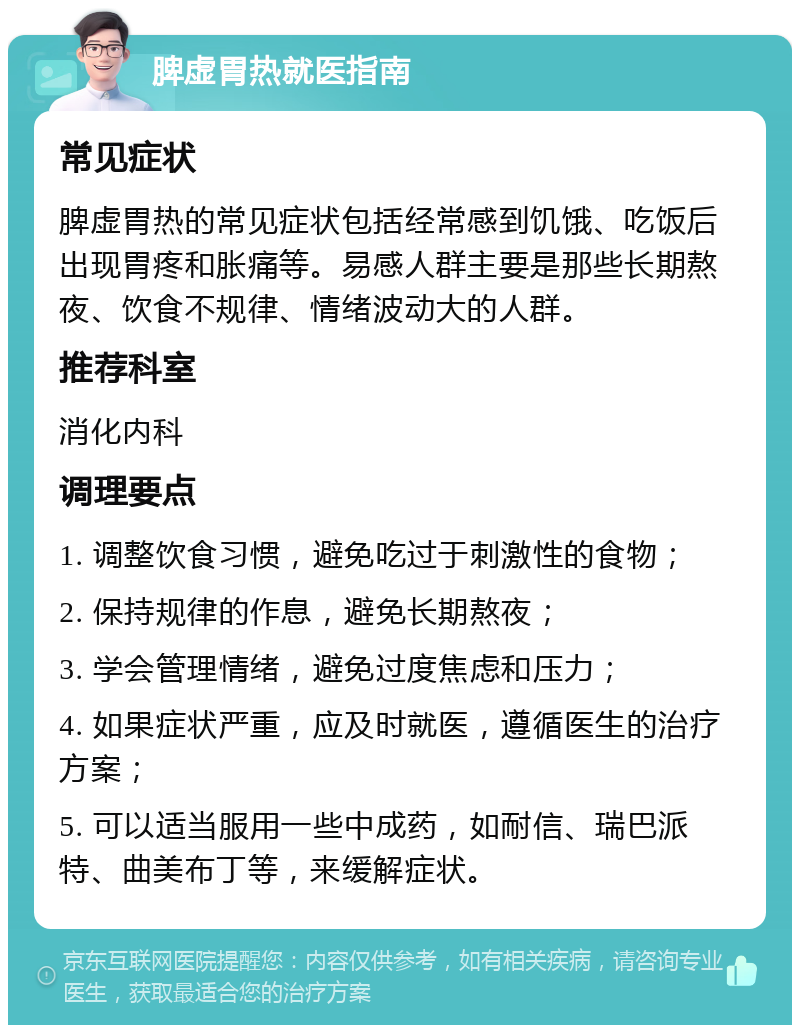 脾虚胃热就医指南 常见症状 脾虚胃热的常见症状包括经常感到饥饿、吃饭后出现胃疼和胀痛等。易感人群主要是那些长期熬夜、饮食不规律、情绪波动大的人群。 推荐科室 消化内科 调理要点 1. 调整饮食习惯，避免吃过于刺激性的食物； 2. 保持规律的作息，避免长期熬夜； 3. 学会管理情绪，避免过度焦虑和压力； 4. 如果症状严重，应及时就医，遵循医生的治疗方案； 5. 可以适当服用一些中成药，如耐信、瑞巴派特、曲美布丁等，来缓解症状。