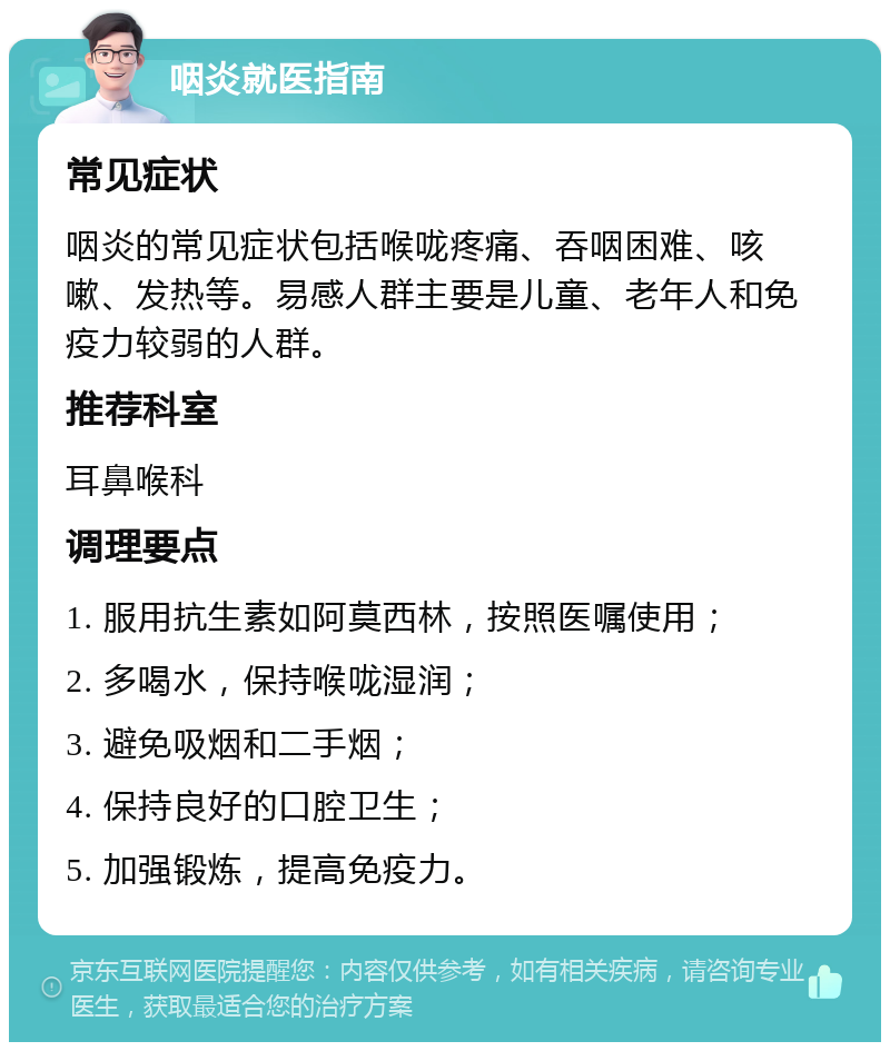 咽炎就医指南 常见症状 咽炎的常见症状包括喉咙疼痛、吞咽困难、咳嗽、发热等。易感人群主要是儿童、老年人和免疫力较弱的人群。 推荐科室 耳鼻喉科 调理要点 1. 服用抗生素如阿莫西林，按照医嘱使用； 2. 多喝水，保持喉咙湿润； 3. 避免吸烟和二手烟； 4. 保持良好的口腔卫生； 5. 加强锻炼，提高免疫力。