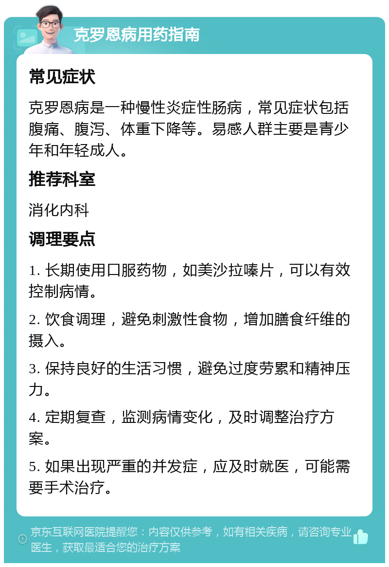 克罗恩病用药指南 常见症状 克罗恩病是一种慢性炎症性肠病，常见症状包括腹痛、腹泻、体重下降等。易感人群主要是青少年和年轻成人。 推荐科室 消化内科 调理要点 1. 长期使用口服药物，如美沙拉嗪片，可以有效控制病情。 2. 饮食调理，避免刺激性食物，增加膳食纤维的摄入。 3. 保持良好的生活习惯，避免过度劳累和精神压力。 4. 定期复查，监测病情变化，及时调整治疗方案。 5. 如果出现严重的并发症，应及时就医，可能需要手术治疗。