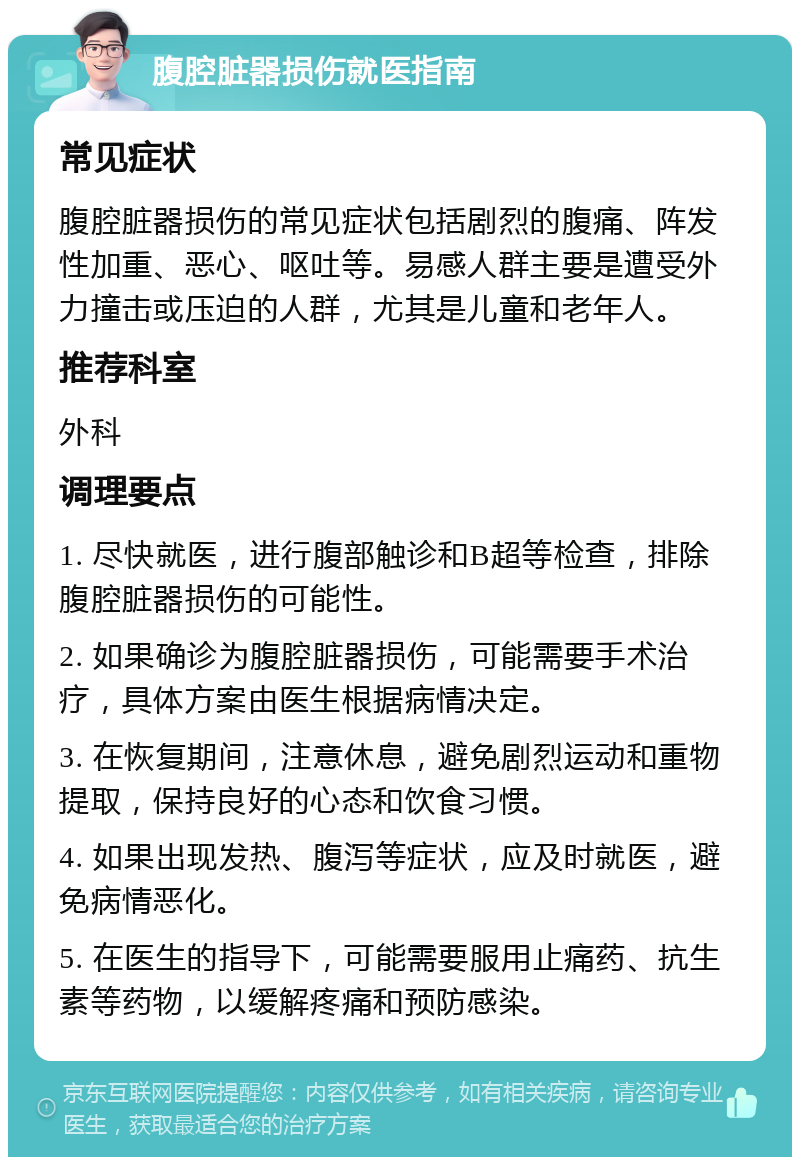 腹腔脏器损伤就医指南 常见症状 腹腔脏器损伤的常见症状包括剧烈的腹痛、阵发性加重、恶心、呕吐等。易感人群主要是遭受外力撞击或压迫的人群，尤其是儿童和老年人。 推荐科室 外科 调理要点 1. 尽快就医，进行腹部触诊和B超等检查，排除腹腔脏器损伤的可能性。 2. 如果确诊为腹腔脏器损伤，可能需要手术治疗，具体方案由医生根据病情决定。 3. 在恢复期间，注意休息，避免剧烈运动和重物提取，保持良好的心态和饮食习惯。 4. 如果出现发热、腹泻等症状，应及时就医，避免病情恶化。 5. 在医生的指导下，可能需要服用止痛药、抗生素等药物，以缓解疼痛和预防感染。