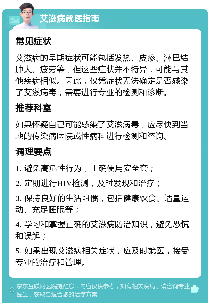 艾滋病就医指南 常见症状 艾滋病的早期症状可能包括发热、皮疹、淋巴结肿大、疲劳等，但这些症状并不特异，可能与其他疾病相似。因此，仅凭症状无法确定是否感染了艾滋病毒，需要进行专业的检测和诊断。 推荐科室 如果怀疑自己可能感染了艾滋病毒，应尽快到当地的传染病医院或性病科进行检测和咨询。 调理要点 1. 避免高危性行为，正确使用安全套； 2. 定期进行HIV检测，及时发现和治疗； 3. 保持良好的生活习惯，包括健康饮食、适量运动、充足睡眠等； 4. 学习和掌握正确的艾滋病防治知识，避免恐慌和误解； 5. 如果出现艾滋病相关症状，应及时就医，接受专业的治疗和管理。