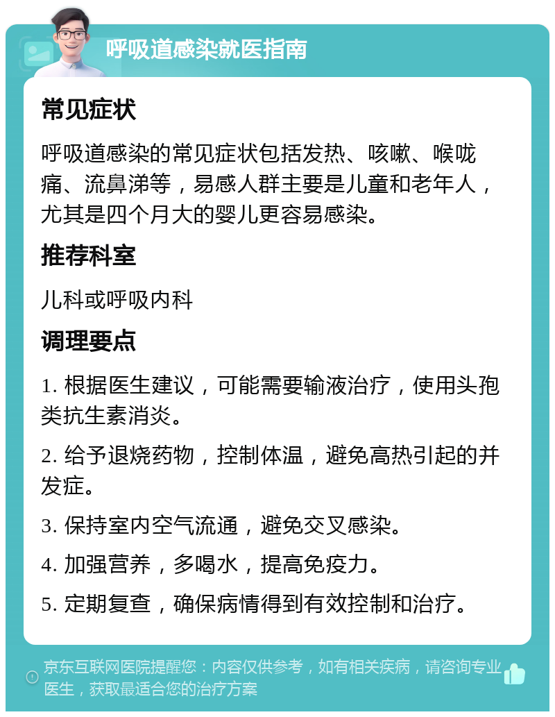 呼吸道感染就医指南 常见症状 呼吸道感染的常见症状包括发热、咳嗽、喉咙痛、流鼻涕等，易感人群主要是儿童和老年人，尤其是四个月大的婴儿更容易感染。 推荐科室 儿科或呼吸内科 调理要点 1. 根据医生建议，可能需要输液治疗，使用头孢类抗生素消炎。 2. 给予退烧药物，控制体温，避免高热引起的并发症。 3. 保持室内空气流通，避免交叉感染。 4. 加强营养，多喝水，提高免疫力。 5. 定期复查，确保病情得到有效控制和治疗。