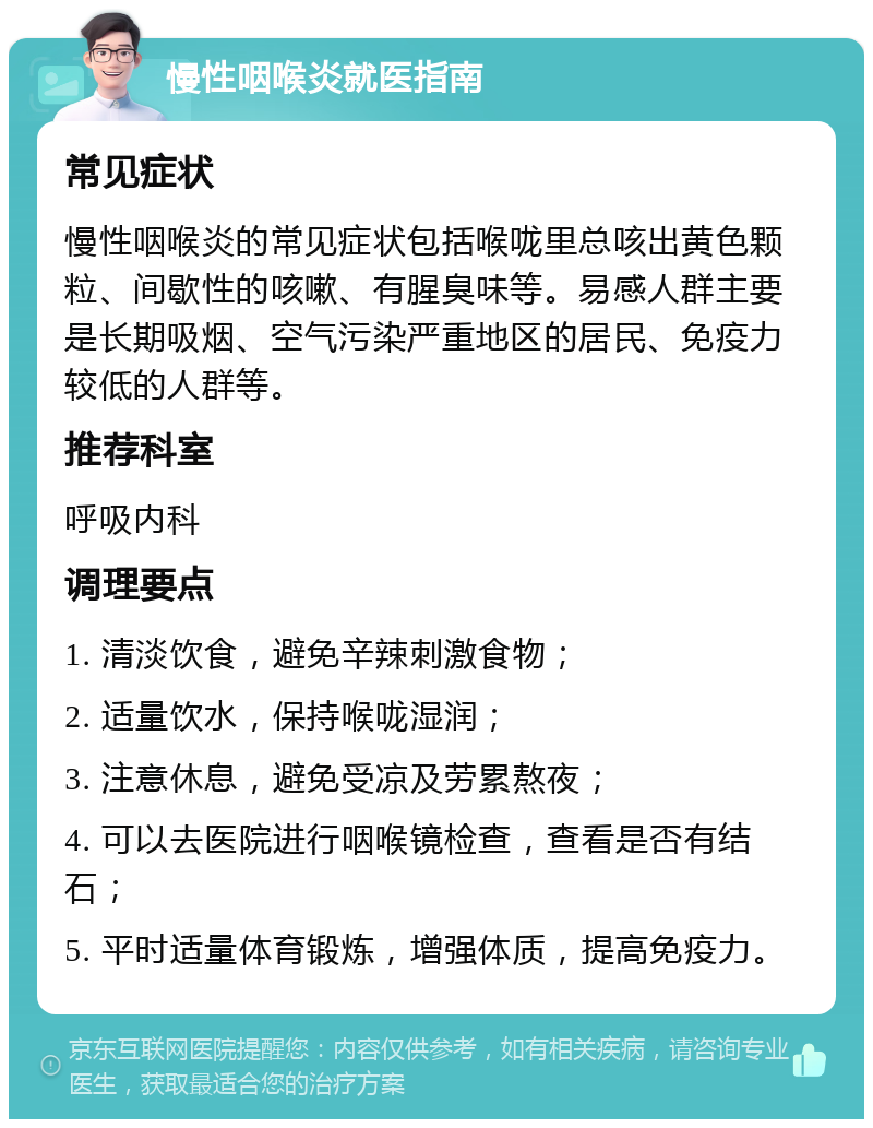 慢性咽喉炎就医指南 常见症状 慢性咽喉炎的常见症状包括喉咙里总咳出黄色颗粒、间歇性的咳嗽、有腥臭味等。易感人群主要是长期吸烟、空气污染严重地区的居民、免疫力较低的人群等。 推荐科室 呼吸内科 调理要点 1. 清淡饮食，避免辛辣刺激食物； 2. 适量饮水，保持喉咙湿润； 3. 注意休息，避免受凉及劳累熬夜； 4. 可以去医院进行咽喉镜检查，查看是否有结石； 5. 平时适量体育锻炼，增强体质，提高免疫力。