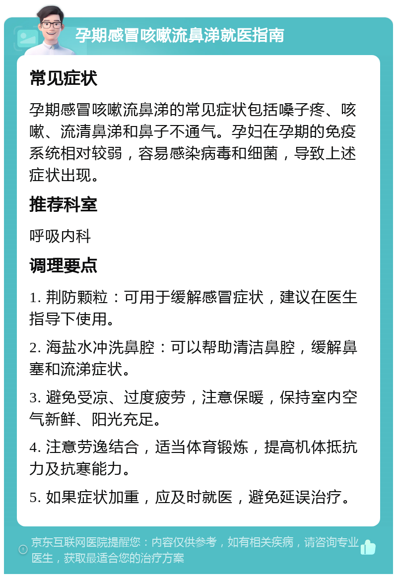 孕期感冒咳嗽流鼻涕就医指南 常见症状 孕期感冒咳嗽流鼻涕的常见症状包括嗓子疼、咳嗽、流清鼻涕和鼻子不通气。孕妇在孕期的免疫系统相对较弱，容易感染病毒和细菌，导致上述症状出现。 推荐科室 呼吸内科 调理要点 1. 荆防颗粒：可用于缓解感冒症状，建议在医生指导下使用。 2. 海盐水冲洗鼻腔：可以帮助清洁鼻腔，缓解鼻塞和流涕症状。 3. 避免受凉、过度疲劳，注意保暖，保持室内空气新鲜、阳光充足。 4. 注意劳逸结合，适当体育锻炼，提高机体抵抗力及抗寒能力。 5. 如果症状加重，应及时就医，避免延误治疗。