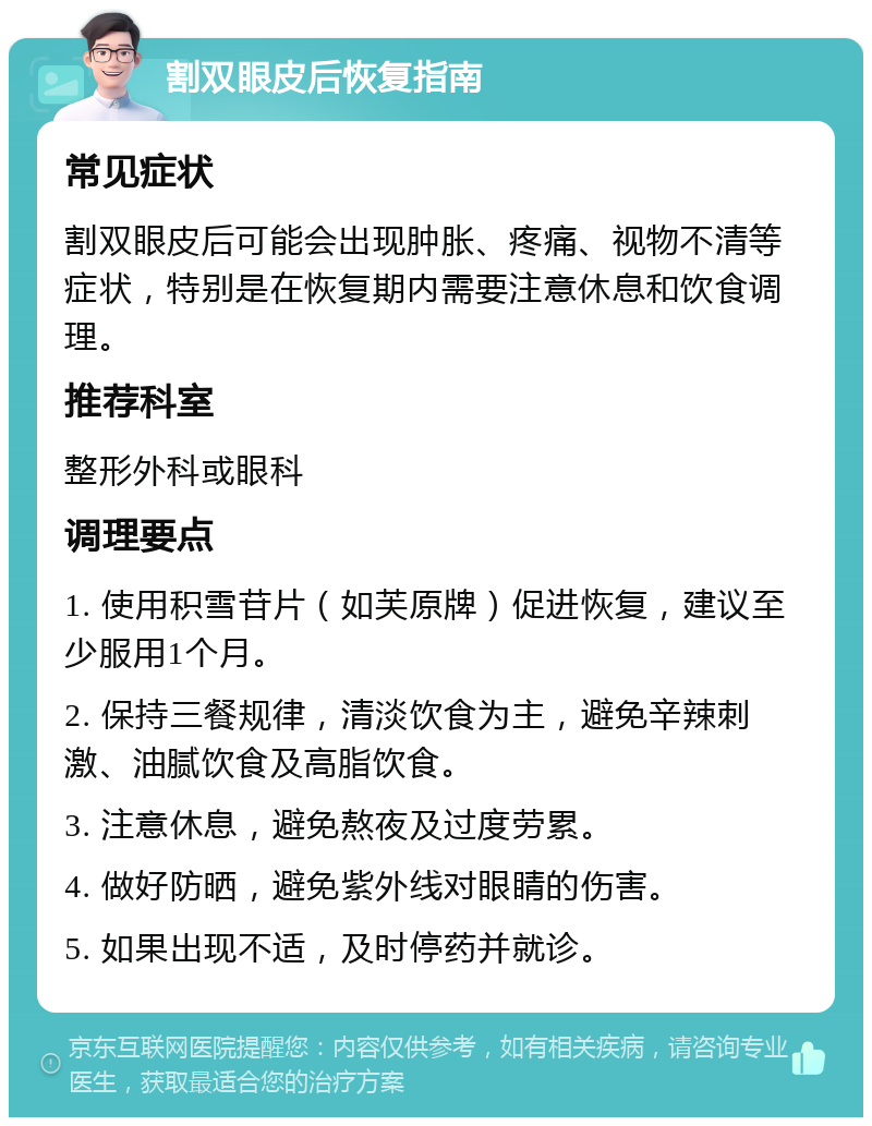 割双眼皮后恢复指南 常见症状 割双眼皮后可能会出现肿胀、疼痛、视物不清等症状，特别是在恢复期内需要注意休息和饮食调理。 推荐科室 整形外科或眼科 调理要点 1. 使用积雪苷片（如芙原牌）促进恢复，建议至少服用1个月。 2. 保持三餐规律，清淡饮食为主，避免辛辣刺激、油腻饮食及高脂饮食。 3. 注意休息，避免熬夜及过度劳累。 4. 做好防晒，避免紫外线对眼睛的伤害。 5. 如果出现不适，及时停药并就诊。