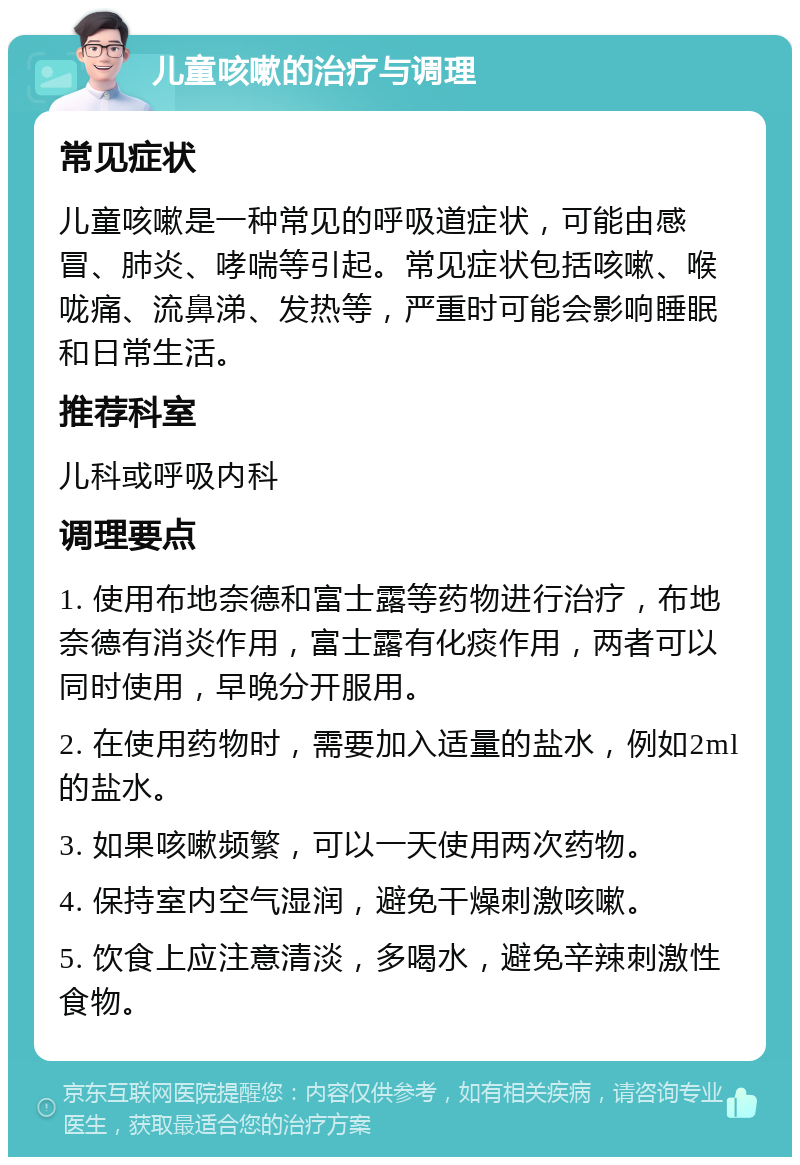 儿童咳嗽的治疗与调理 常见症状 儿童咳嗽是一种常见的呼吸道症状，可能由感冒、肺炎、哮喘等引起。常见症状包括咳嗽、喉咙痛、流鼻涕、发热等，严重时可能会影响睡眠和日常生活。 推荐科室 儿科或呼吸内科 调理要点 1. 使用布地奈德和富士露等药物进行治疗，布地奈德有消炎作用，富士露有化痰作用，两者可以同时使用，早晚分开服用。 2. 在使用药物时，需要加入适量的盐水，例如2ml的盐水。 3. 如果咳嗽频繁，可以一天使用两次药物。 4. 保持室内空气湿润，避免干燥刺激咳嗽。 5. 饮食上应注意清淡，多喝水，避免辛辣刺激性食物。