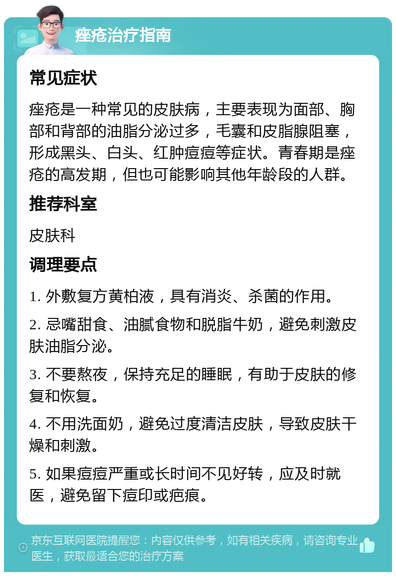 痤疮治疗指南 常见症状 痤疮是一种常见的皮肤病，主要表现为面部、胸部和背部的油脂分泌过多，毛囊和皮脂腺阻塞，形成黑头、白头、红肿痘痘等症状。青春期是痤疮的高发期，但也可能影响其他年龄段的人群。 推荐科室 皮肤科 调理要点 1. 外敷复方黄柏液，具有消炎、杀菌的作用。 2. 忌嘴甜食、油腻食物和脱脂牛奶，避免刺激皮肤油脂分泌。 3. 不要熬夜，保持充足的睡眠，有助于皮肤的修复和恢复。 4. 不用洗面奶，避免过度清洁皮肤，导致皮肤干燥和刺激。 5. 如果痘痘严重或长时间不见好转，应及时就医，避免留下痘印或疤痕。