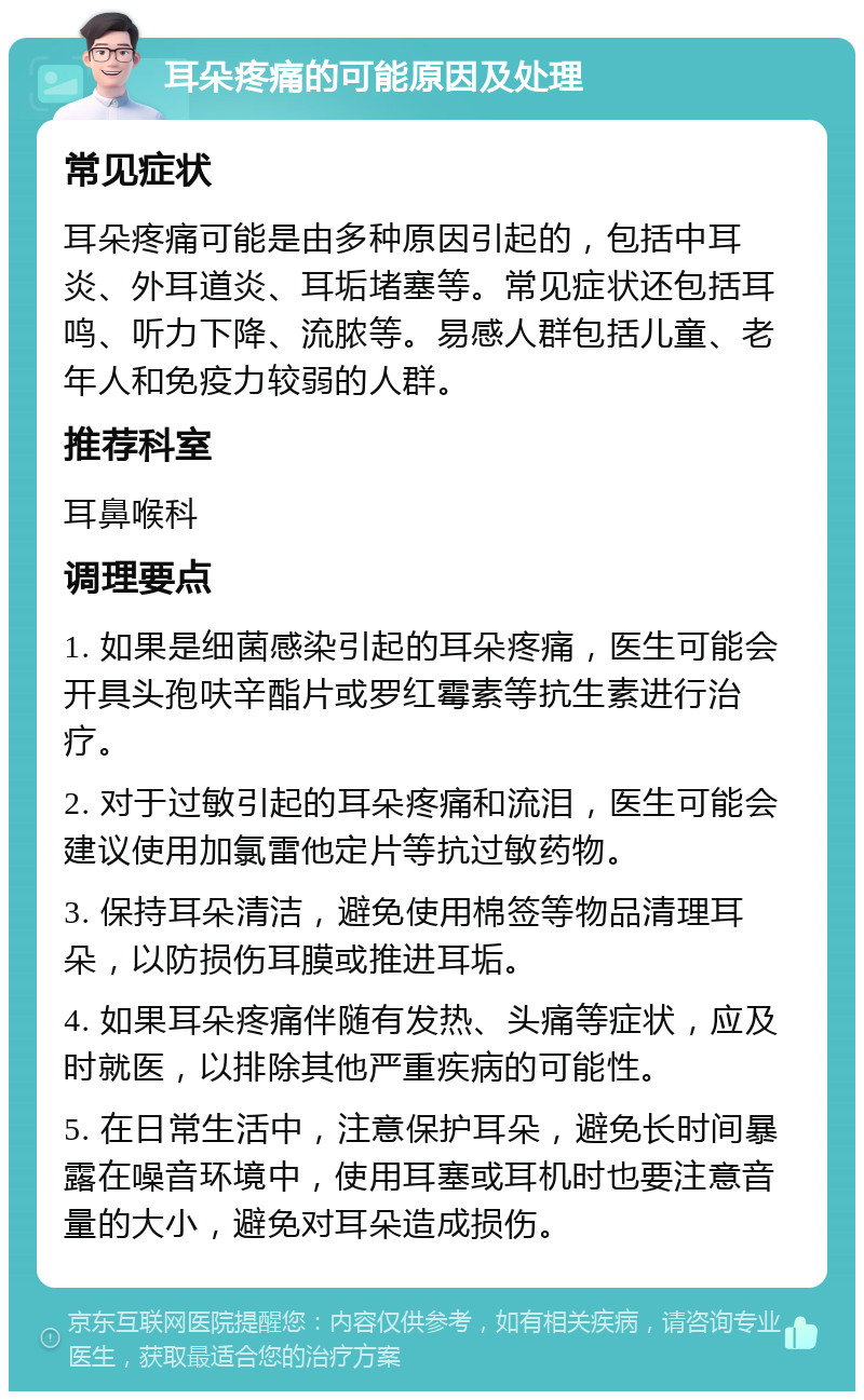 耳朵疼痛的可能原因及处理 常见症状 耳朵疼痛可能是由多种原因引起的，包括中耳炎、外耳道炎、耳垢堵塞等。常见症状还包括耳鸣、听力下降、流脓等。易感人群包括儿童、老年人和免疫力较弱的人群。 推荐科室 耳鼻喉科 调理要点 1. 如果是细菌感染引起的耳朵疼痛，医生可能会开具头孢呋辛酯片或罗红霉素等抗生素进行治疗。 2. 对于过敏引起的耳朵疼痛和流泪，医生可能会建议使用加氯雷他定片等抗过敏药物。 3. 保持耳朵清洁，避免使用棉签等物品清理耳朵，以防损伤耳膜或推进耳垢。 4. 如果耳朵疼痛伴随有发热、头痛等症状，应及时就医，以排除其他严重疾病的可能性。 5. 在日常生活中，注意保护耳朵，避免长时间暴露在噪音环境中，使用耳塞或耳机时也要注意音量的大小，避免对耳朵造成损伤。