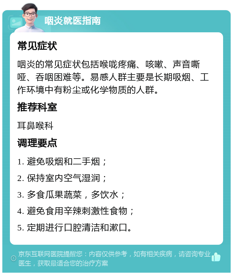 咽炎就医指南 常见症状 咽炎的常见症状包括喉咙疼痛、咳嗽、声音嘶哑、吞咽困难等。易感人群主要是长期吸烟、工作环境中有粉尘或化学物质的人群。 推荐科室 耳鼻喉科 调理要点 1. 避免吸烟和二手烟； 2. 保持室内空气湿润； 3. 多食瓜果蔬菜，多饮水； 4. 避免食用辛辣刺激性食物； 5. 定期进行口腔清洁和漱口。