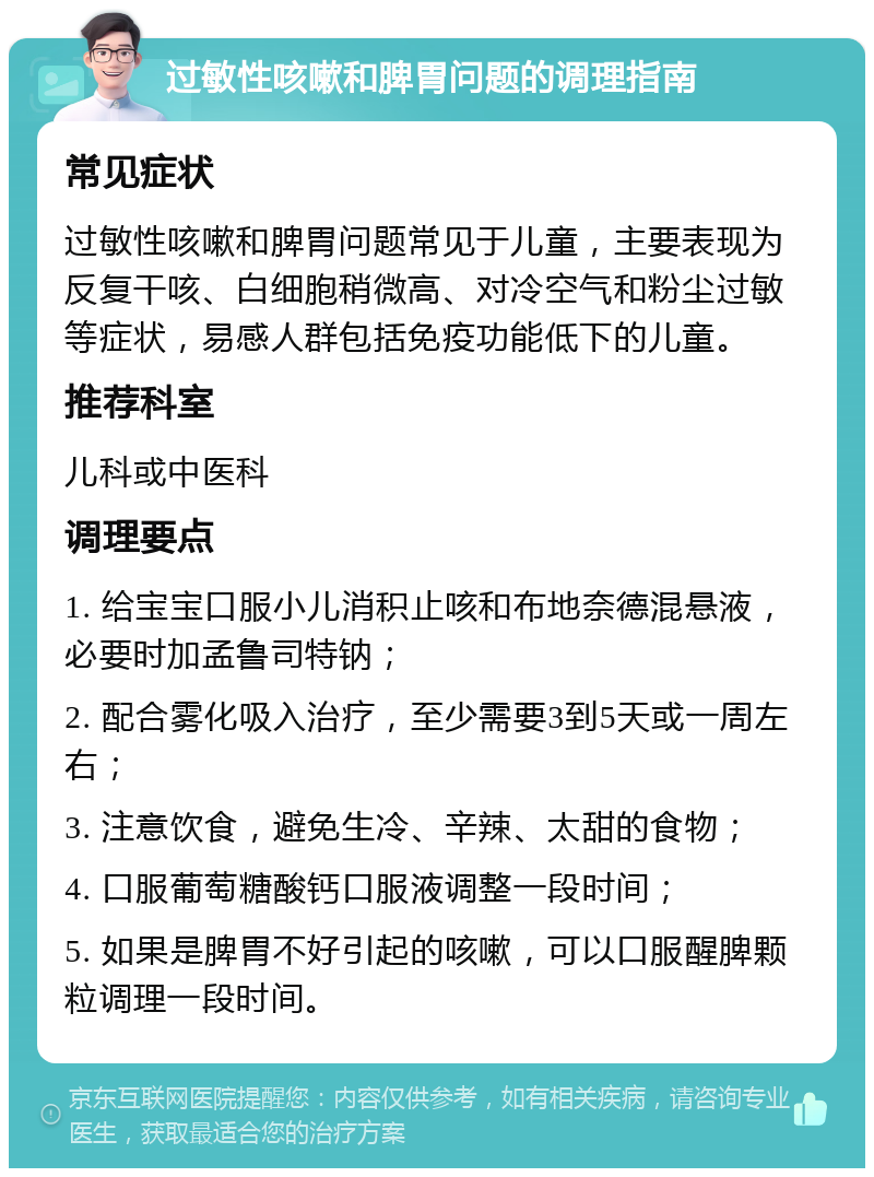 过敏性咳嗽和脾胃问题的调理指南 常见症状 过敏性咳嗽和脾胃问题常见于儿童，主要表现为反复干咳、白细胞稍微高、对冷空气和粉尘过敏等症状，易感人群包括免疫功能低下的儿童。 推荐科室 儿科或中医科 调理要点 1. 给宝宝口服小儿消积止咳和布地奈德混悬液，必要时加孟鲁司特钠； 2. 配合雾化吸入治疗，至少需要3到5天或一周左右； 3. 注意饮食，避免生冷、辛辣、太甜的食物； 4. 口服葡萄糖酸钙口服液调整一段时间； 5. 如果是脾胃不好引起的咳嗽，可以口服醒脾颗粒调理一段时间。