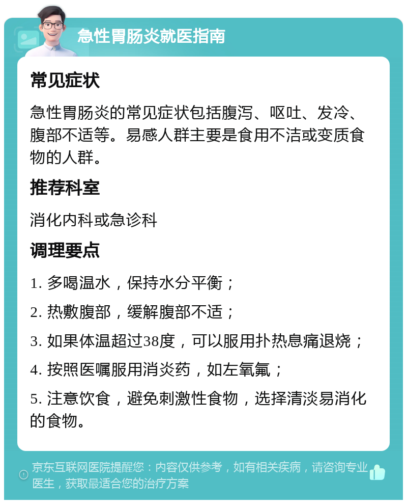 急性胃肠炎就医指南 常见症状 急性胃肠炎的常见症状包括腹泻、呕吐、发冷、腹部不适等。易感人群主要是食用不洁或变质食物的人群。 推荐科室 消化内科或急诊科 调理要点 1. 多喝温水，保持水分平衡； 2. 热敷腹部，缓解腹部不适； 3. 如果体温超过38度，可以服用扑热息痛退烧； 4. 按照医嘱服用消炎药，如左氧氟； 5. 注意饮食，避免刺激性食物，选择清淡易消化的食物。