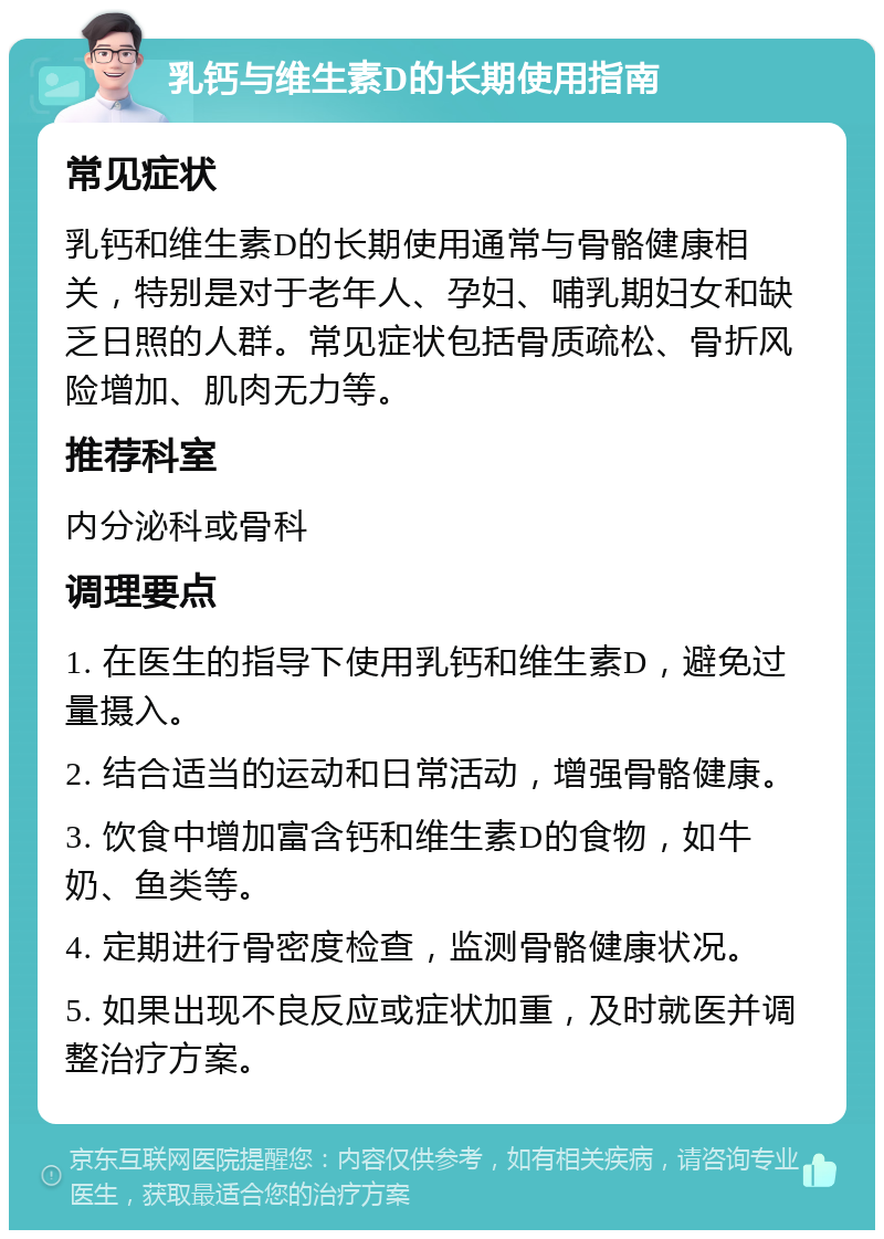 乳钙与维生素D的长期使用指南 常见症状 乳钙和维生素D的长期使用通常与骨骼健康相关，特别是对于老年人、孕妇、哺乳期妇女和缺乏日照的人群。常见症状包括骨质疏松、骨折风险增加、肌肉无力等。 推荐科室 内分泌科或骨科 调理要点 1. 在医生的指导下使用乳钙和维生素D，避免过量摄入。 2. 结合适当的运动和日常活动，增强骨骼健康。 3. 饮食中增加富含钙和维生素D的食物，如牛奶、鱼类等。 4. 定期进行骨密度检查，监测骨骼健康状况。 5. 如果出现不良反应或症状加重，及时就医并调整治疗方案。