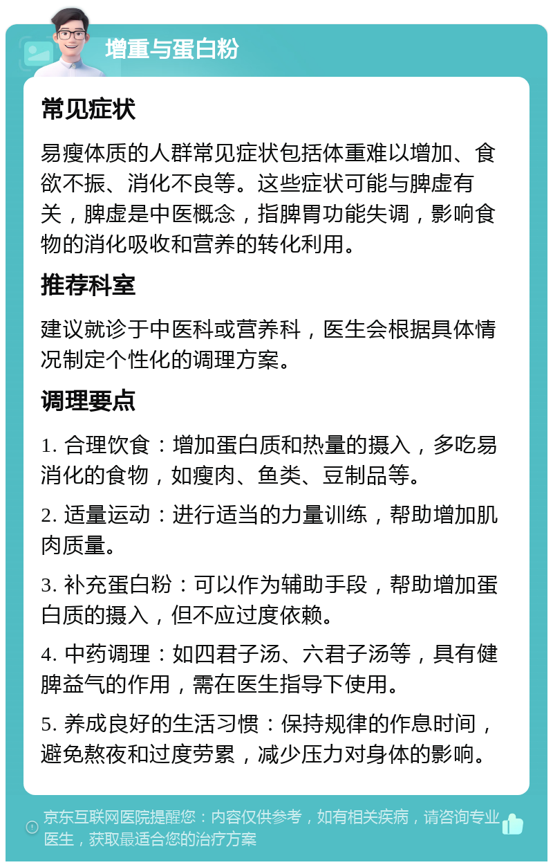 增重与蛋白粉 常见症状 易瘦体质的人群常见症状包括体重难以增加、食欲不振、消化不良等。这些症状可能与脾虚有关，脾虚是中医概念，指脾胃功能失调，影响食物的消化吸收和营养的转化利用。 推荐科室 建议就诊于中医科或营养科，医生会根据具体情况制定个性化的调理方案。 调理要点 1. 合理饮食：增加蛋白质和热量的摄入，多吃易消化的食物，如瘦肉、鱼类、豆制品等。 2. 适量运动：进行适当的力量训练，帮助增加肌肉质量。 3. 补充蛋白粉：可以作为辅助手段，帮助增加蛋白质的摄入，但不应过度依赖。 4. 中药调理：如四君子汤、六君子汤等，具有健脾益气的作用，需在医生指导下使用。 5. 养成良好的生活习惯：保持规律的作息时间，避免熬夜和过度劳累，减少压力对身体的影响。