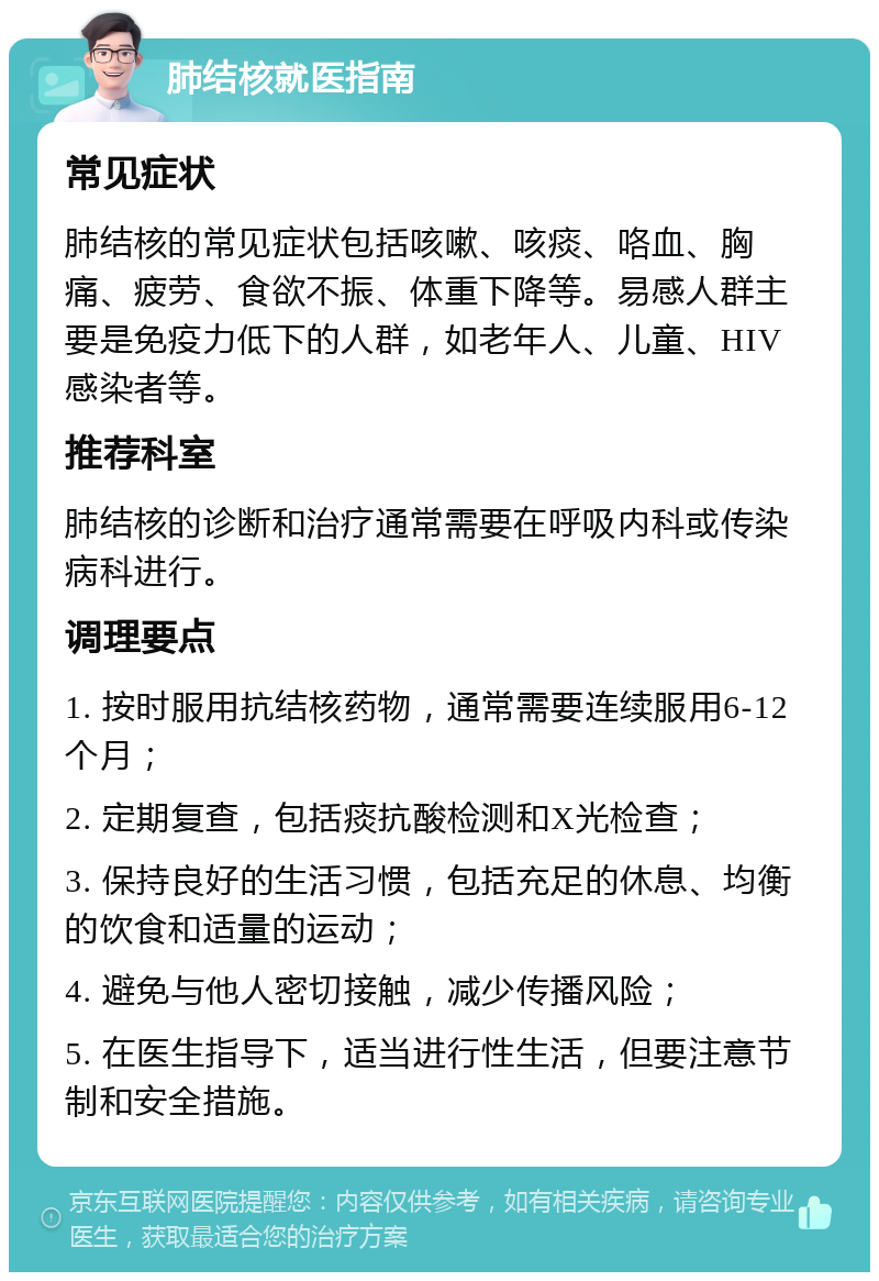 肺结核就医指南 常见症状 肺结核的常见症状包括咳嗽、咳痰、咯血、胸痛、疲劳、食欲不振、体重下降等。易感人群主要是免疫力低下的人群，如老年人、儿童、HIV感染者等。 推荐科室 肺结核的诊断和治疗通常需要在呼吸内科或传染病科进行。 调理要点 1. 按时服用抗结核药物，通常需要连续服用6-12个月； 2. 定期复查，包括痰抗酸检测和X光检查； 3. 保持良好的生活习惯，包括充足的休息、均衡的饮食和适量的运动； 4. 避免与他人密切接触，减少传播风险； 5. 在医生指导下，适当进行性生活，但要注意节制和安全措施。