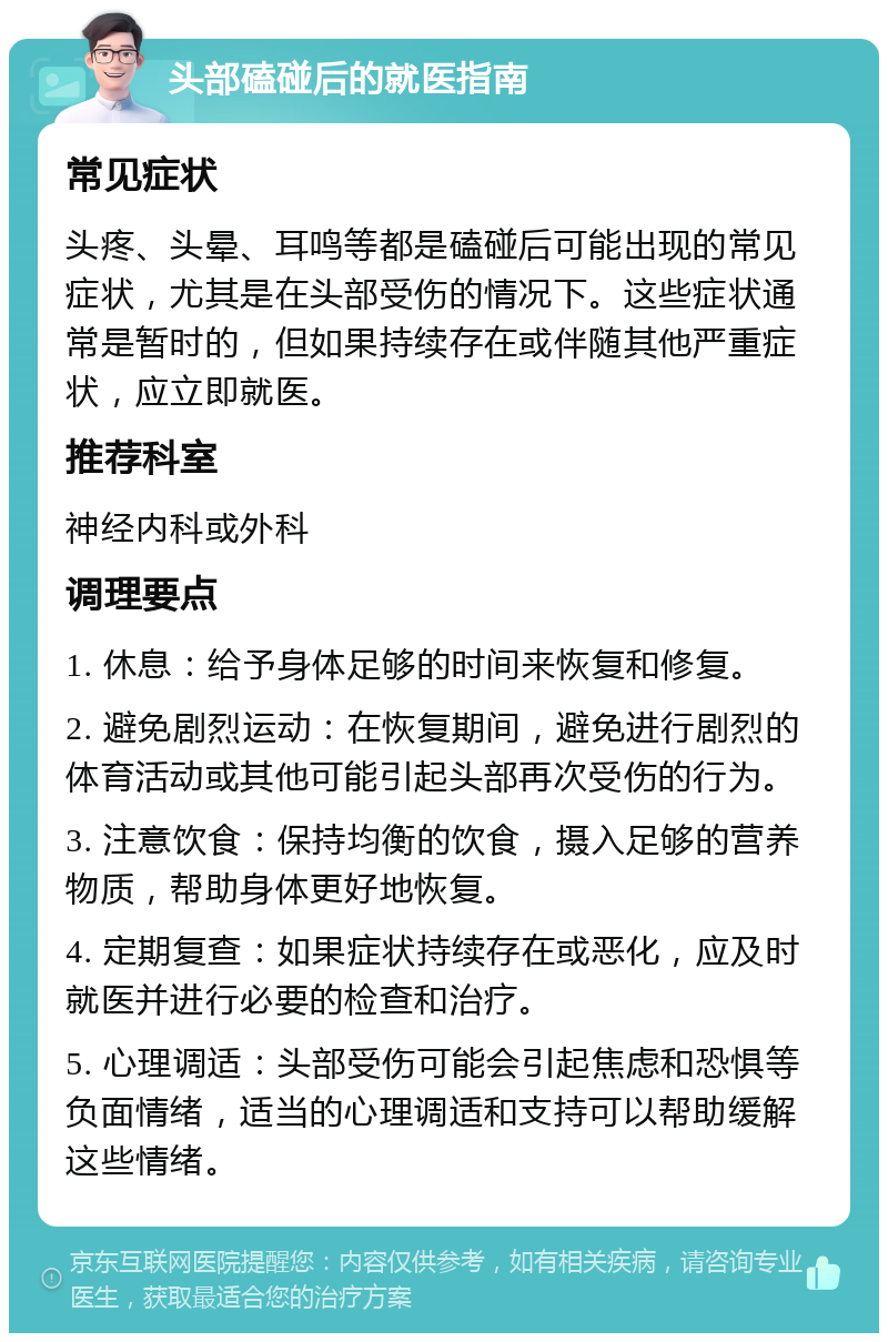 头部磕碰后的就医指南 常见症状 头疼、头晕、耳鸣等都是磕碰后可能出现的常见症状，尤其是在头部受伤的情况下。这些症状通常是暂时的，但如果持续存在或伴随其他严重症状，应立即就医。 推荐科室 神经内科或外科 调理要点 1. 休息：给予身体足够的时间来恢复和修复。 2. 避免剧烈运动：在恢复期间，避免进行剧烈的体育活动或其他可能引起头部再次受伤的行为。 3. 注意饮食：保持均衡的饮食，摄入足够的营养物质，帮助身体更好地恢复。 4. 定期复查：如果症状持续存在或恶化，应及时就医并进行必要的检查和治疗。 5. 心理调适：头部受伤可能会引起焦虑和恐惧等负面情绪，适当的心理调适和支持可以帮助缓解这些情绪。