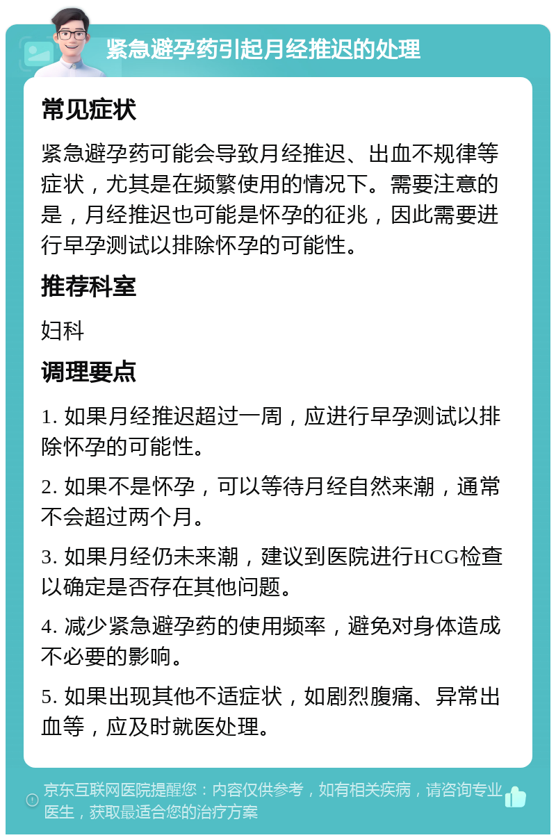 紧急避孕药引起月经推迟的处理 常见症状 紧急避孕药可能会导致月经推迟、出血不规律等症状，尤其是在频繁使用的情况下。需要注意的是，月经推迟也可能是怀孕的征兆，因此需要进行早孕测试以排除怀孕的可能性。 推荐科室 妇科 调理要点 1. 如果月经推迟超过一周，应进行早孕测试以排除怀孕的可能性。 2. 如果不是怀孕，可以等待月经自然来潮，通常不会超过两个月。 3. 如果月经仍未来潮，建议到医院进行HCG检查以确定是否存在其他问题。 4. 减少紧急避孕药的使用频率，避免对身体造成不必要的影响。 5. 如果出现其他不适症状，如剧烈腹痛、异常出血等，应及时就医处理。