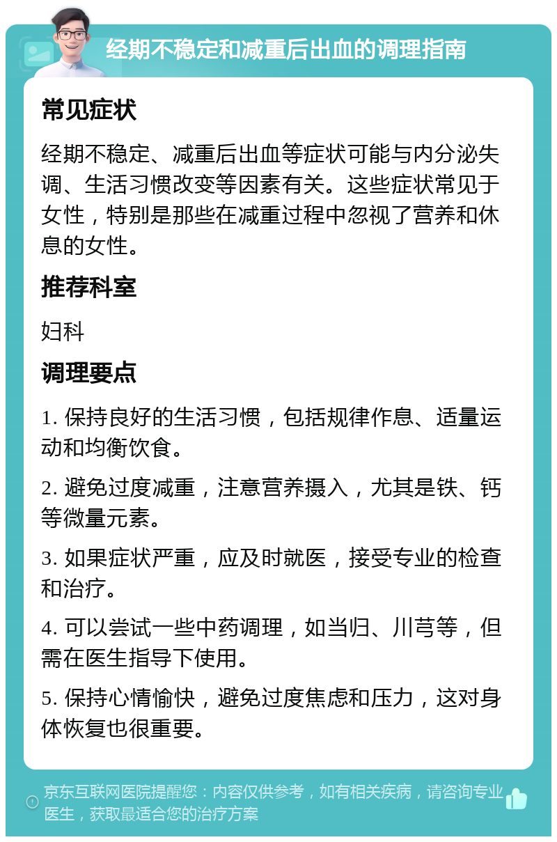 经期不稳定和减重后出血的调理指南 常见症状 经期不稳定、减重后出血等症状可能与内分泌失调、生活习惯改变等因素有关。这些症状常见于女性，特别是那些在减重过程中忽视了营养和休息的女性。 推荐科室 妇科 调理要点 1. 保持良好的生活习惯，包括规律作息、适量运动和均衡饮食。 2. 避免过度减重，注意营养摄入，尤其是铁、钙等微量元素。 3. 如果症状严重，应及时就医，接受专业的检查和治疗。 4. 可以尝试一些中药调理，如当归、川芎等，但需在医生指导下使用。 5. 保持心情愉快，避免过度焦虑和压力，这对身体恢复也很重要。