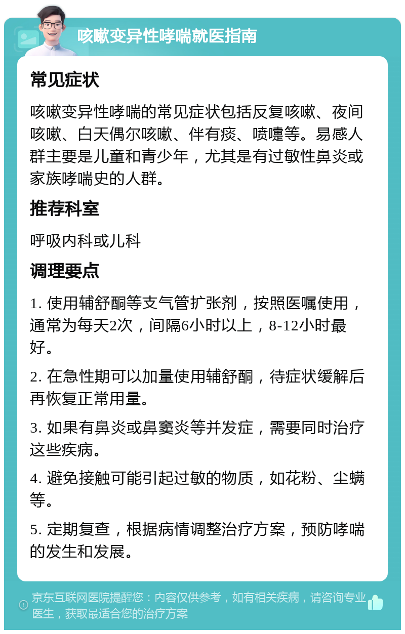 咳嗽变异性哮喘就医指南 常见症状 咳嗽变异性哮喘的常见症状包括反复咳嗽、夜间咳嗽、白天偶尔咳嗽、伴有痰、喷嚏等。易感人群主要是儿童和青少年，尤其是有过敏性鼻炎或家族哮喘史的人群。 推荐科室 呼吸内科或儿科 调理要点 1. 使用辅舒酮等支气管扩张剂，按照医嘱使用，通常为每天2次，间隔6小时以上，8-12小时最好。 2. 在急性期可以加量使用辅舒酮，待症状缓解后再恢复正常用量。 3. 如果有鼻炎或鼻窦炎等并发症，需要同时治疗这些疾病。 4. 避免接触可能引起过敏的物质，如花粉、尘螨等。 5. 定期复查，根据病情调整治疗方案，预防哮喘的发生和发展。