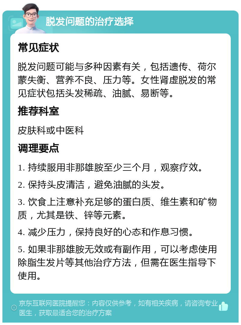 脱发问题的治疗选择 常见症状 脱发问题可能与多种因素有关，包括遗传、荷尔蒙失衡、营养不良、压力等。女性肾虚脱发的常见症状包括头发稀疏、油腻、易断等。 推荐科室 皮肤科或中医科 调理要点 1. 持续服用非那雄胺至少三个月，观察疗效。 2. 保持头皮清洁，避免油腻的头发。 3. 饮食上注意补充足够的蛋白质、维生素和矿物质，尤其是铁、锌等元素。 4. 减少压力，保持良好的心态和作息习惯。 5. 如果非那雄胺无效或有副作用，可以考虑使用除脂生发片等其他治疗方法，但需在医生指导下使用。