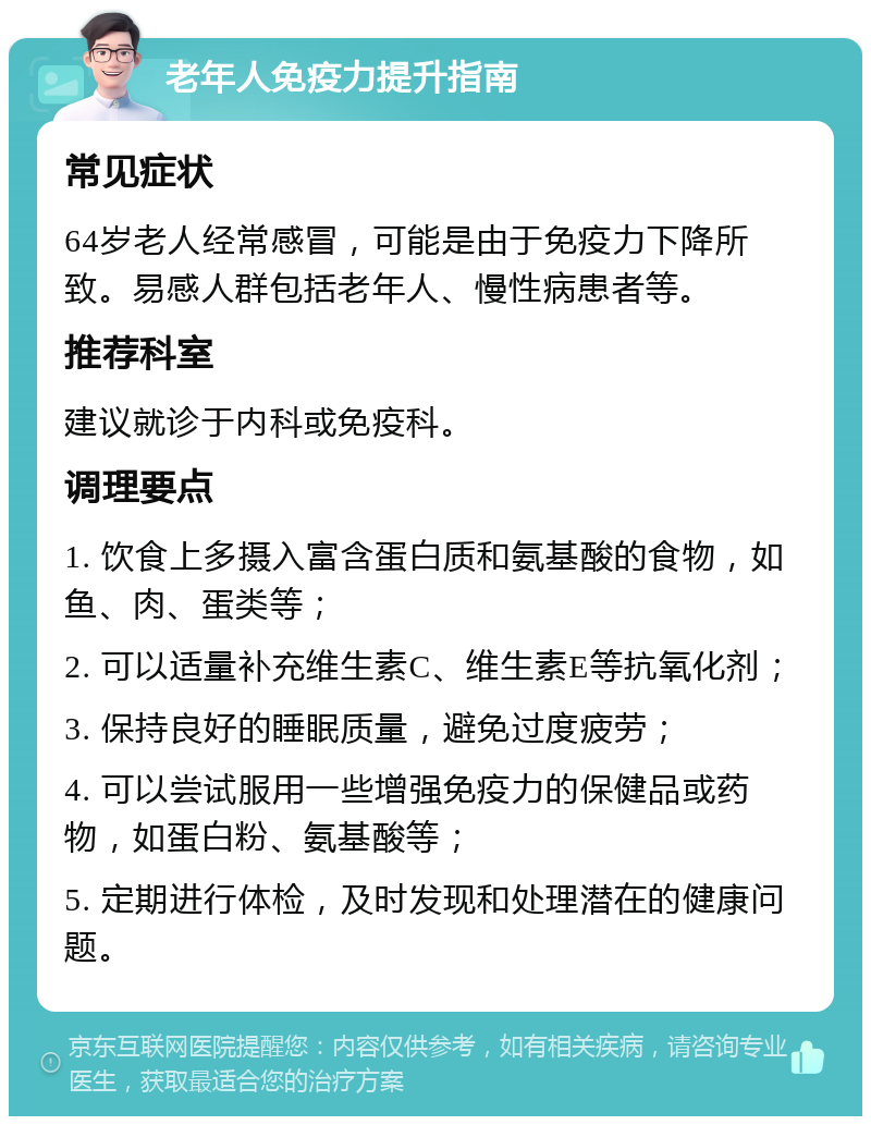 老年人免疫力提升指南 常见症状 64岁老人经常感冒，可能是由于免疫力下降所致。易感人群包括老年人、慢性病患者等。 推荐科室 建议就诊于内科或免疫科。 调理要点 1. 饮食上多摄入富含蛋白质和氨基酸的食物，如鱼、肉、蛋类等； 2. 可以适量补充维生素C、维生素E等抗氧化剂； 3. 保持良好的睡眠质量，避免过度疲劳； 4. 可以尝试服用一些增强免疫力的保健品或药物，如蛋白粉、氨基酸等； 5. 定期进行体检，及时发现和处理潜在的健康问题。