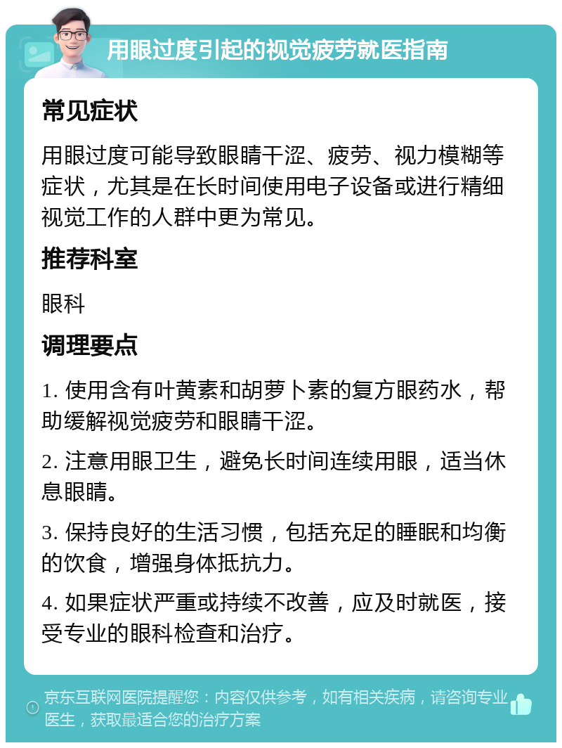 用眼过度引起的视觉疲劳就医指南 常见症状 用眼过度可能导致眼睛干涩、疲劳、视力模糊等症状，尤其是在长时间使用电子设备或进行精细视觉工作的人群中更为常见。 推荐科室 眼科 调理要点 1. 使用含有叶黄素和胡萝卜素的复方眼药水，帮助缓解视觉疲劳和眼睛干涩。 2. 注意用眼卫生，避免长时间连续用眼，适当休息眼睛。 3. 保持良好的生活习惯，包括充足的睡眠和均衡的饮食，增强身体抵抗力。 4. 如果症状严重或持续不改善，应及时就医，接受专业的眼科检查和治疗。